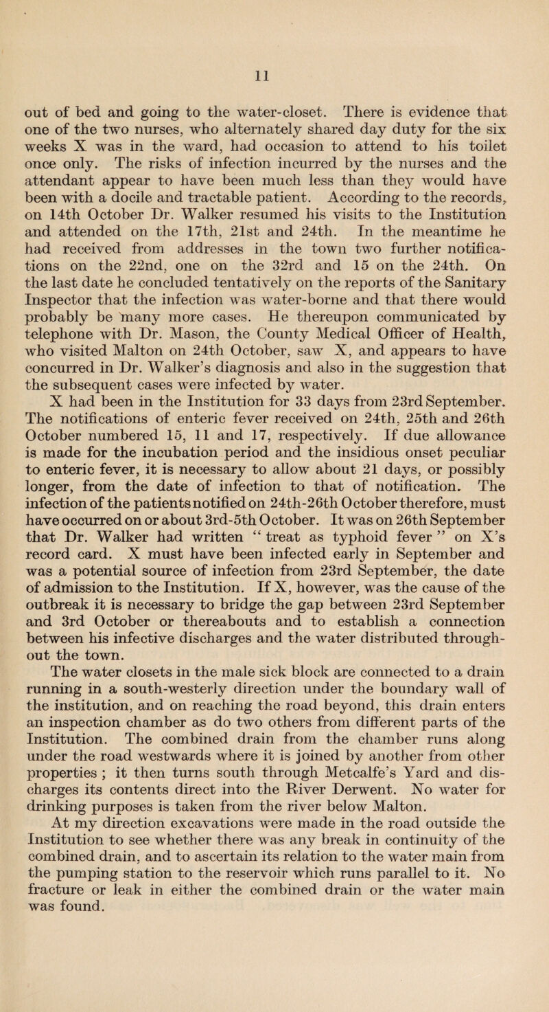 out of bed and going to the water-closet. There is evidence that one of the two nurses, who alternately shared day duty for the six weeks X was in the ward, had occasion to attend to his toilet once only. The risks of infection incurred by the nurses and the attendant appear to have been much less than they would have been with a docile and tractable patient. According to the records, on 14th October Dr. Walker resumed his visits to the Institution and attended on the 17th, 21st and 24th. In the meantime he had received from addresses in the town two further notifica¬ tions on the 22nd, one on the 32rd and 15 on the 24th. On the last date he concluded tentatively on the reports of the Sanitary Inspector that the infection was water-borne and that there would probably be 'many more cases. He thereupon communicated by telephone with Dr. Mason, the County Medical Officer of Health, who visited Malton on 24th October, saw X, and appears to have concurred in Dr. Walker’s diagnosis and also in the suggestion that the subsequent cases were infected by water. X had been in the Institution for 33 days from 23rd September. The notifications of enteric fever received on 24th, 25th and 26th October numbered 15, 11 and 17, respectively. If due allowance is made for the incubation period and the insidious onset peculiar to enteric fever, it is necessary to allow about 21 days, or possibly longer, from the date of infection to that of notification. The infection of the patients notified on 24th-26th October therefore, must have occurred on or about 3rd-5th October. It was on 26th September that Dr. Walker had written “ treat as typhoid fever ” on X’s record card. X must have been infected early in September and was a potential source of infection from 23rd September, the date of admission to the Institution. If X, however, was the cause of the outbreak it is necessary to bridge the gap between 23rd September and 3rd October or thereabouts and to establish a connection between his infective discharges and the water distributed through¬ out the town. The water closets in the male sick block are connected to a drain running in a south-westerly direction under the boundary wall of the institution, and on reaching the road beyond, this drain enters an inspection chamber as do two others from different parts of the Institution. The combined drain from the chamber runs along under the road westwards where it is joined by another from other properties ; it then turns south through Metcalfe’s Yard and dis¬ charges its contents direct into the River Derwent. No water for drinking purposes is taken from the river below Malton. At my direction excavations were made in the road outside the Institution to see whether there was any break in continuity of the combined drain, and to ascertain its relation to the water main from the pumping station to the reservoir which runs parallel to it. No fracture or leak in either the combined drain or the water main was found.