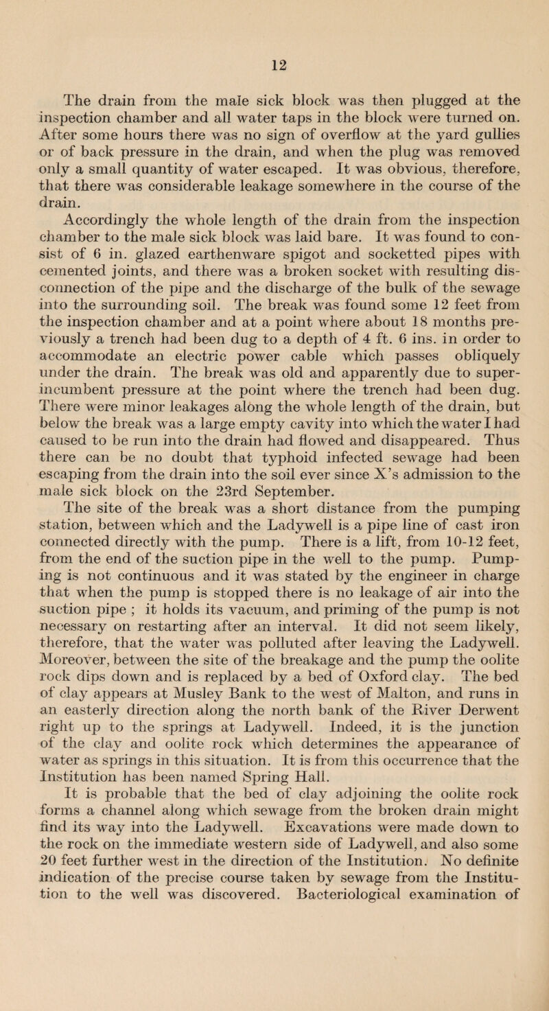 The drain from the male sick block was then plugged at the inspection chamber and all water taps in the block were turned on. After some hours there was no sign of overflow at the yard gullies or of back pressure in the drain, and when the plug was removed only a small quantity of water escaped. It was obvious, therefore, that there was considerable leakage somewhere in the course of the drain. Accordingly the whole length of the drain from the inspection chamber to the male sick block was laid bare. It was found to con¬ sist of 6 in. glazed earthenware spigot and socketted pipes with cemented joints, and there was a broken socket with resulting dis¬ connection of the pipe and the discharge of the bulk of the sewage into the surrounding soil. The break was found some 12 feet from the inspection chamber and at a point where about 18 months pre¬ viously a trench had been dug to a depth of 4 ft. 6 ins. in order to accommodate an electric power cable which passes obliquely under the drain. The break was old and apparently due to super¬ incumbent pressure at the point where the trench had been dug. There were minor leakages along the whole length of the drain, but belo w the break was a large empty cavity into which the water I had caused to be run into the drain had flowed and disappeared. Thus there can be no doubt that typhoid infected sewage had been escaping from the drain into the soil ever since X’s admission to the male sick block on the 23rd September. The site of the break was a short distance from the pumping station, between which and the Ladywell is a pipe line of cast iron connected directly with the pump. There is a lift, from 10-12 feet, from the end of the suction pipe in the well to the pump. Pump¬ ing is not continuous and it was stated by the engineer in charge that when the pump is stopped there is no leakage of air into the suction pipe ; it holds its vacuum, and priming of the pump is not necessary on restarting after an interval. It did not seem likely, therefore, that the water was polluted after leaving the Ladywell. Moreover, between the site of the breakage and the pump the oolite rock dips down and is replaced by a bed of Oxford clay. The bed of clay appears at Musley Bank to the west of Malton, and runs in an easterly direction along the north bank of the River Derwent right up to the springs at Ladywell. Indeed, it is the junction of the clay and oolite rock which determines the appearance of water as springs in this situation. It is from this occurrence that the Institution has been named Spring Hall. It is probable that the bed of clay adjoining the oolite rock forms a channel along which sewage from the broken drain might find its way into the Ladywell. Excavations were made down to the rock on the immediate western side of Ladywell, and also some 20 feet further west in the direction of the Institution. No definite indication of the precise course taken by sewage from the Institu¬ tion to the well was discovered. Bacteriological examination of