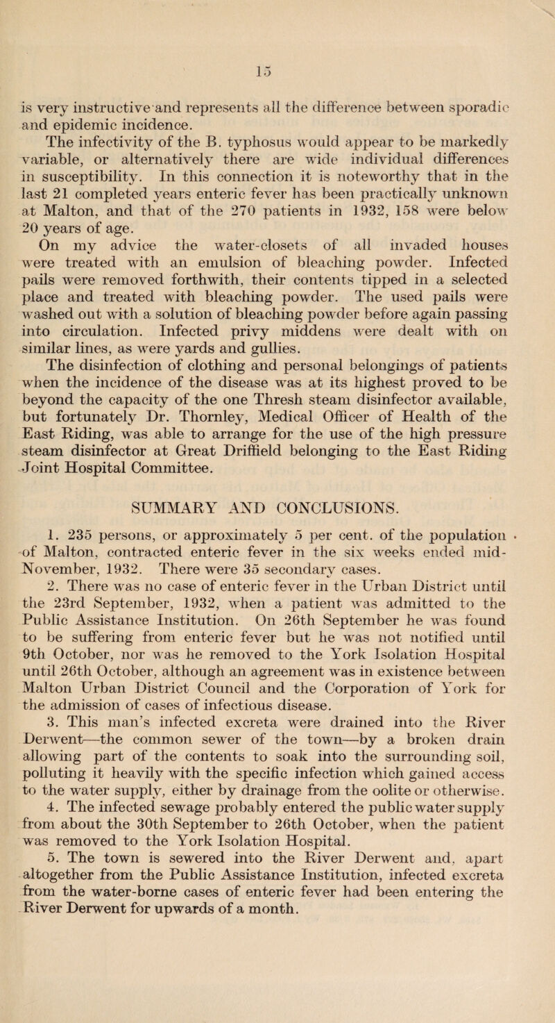 is very instructive‘and represents all the difference between sporadic and epidemic incidence. The infectivity of the B. typhosus would appear to be markedly variable, or alternatively there are wide individual differences in susceptibility. In this connection it is noteworthy that in the last 21 completed years enteric fever has been practically unknown at Malton, and that of the 270 patients in 1932, 158 were below 20 years of age. On my advice the water-closets of all invaded houses were treated with an emulsion of bleaching powder. Infected pails were removed forthwith, their contents tipped in a selected place and treated with bleaching powder. The used pails were washed out with a solution of bleaching powder before again passing into circulation. Infected privy middens were dealt with on similar lines, as were yards and gullies. The disinfection of clothing and personal belongings of patients when the incidence of the disease was at its highest proved to be beyond the capacity of the one Thresh steam disinfector available, but fortunately Dr. Thornley, Medical Officer of Health of the East Riding, was able to arrange for the use of the high pressure steam disinfector at Great Driffield belonging to the East Riding Joint Hospital Committee. SUMMARY AND CONCLUSIONS. 1. 235 persons, or approximately 5 per cent, of the population * of Malton, contracted enteric fever in the six weeks ended mid- November, 1932. There were 35 secondary cases. * «/ 2. There was no case of enteric fever in the LTrban District until the 23rd September, 1932, when a patient was admitted to the Public Assistance Institution. On 26th September he was found to be suffering from enteric fever but he was not notified until 9th October, nor was he removed to the York Isolation Hospital until 26th October, although an agreement was in existence betw een Malton Urban District Council and the Corporation of York for the admission of cases of infectious disease. 3. This man’s infected excreta were drained into the River Derwent—the common sewer of the town—by a broken drain allowing part of the contents to soak into the surrounding soil, polluting it heavily with the specific infection which gained access to the water supply, either by drainage from the oolite or otherwise. 4. The infected sewage probably entered the public water supply from about the 30th September to 26th October, when the patient was removed to the York Isolation Hospital. 5. The town is sewered into the River Derwent and, apart altogether from the Public Assistance Institution, infected excreta from the water-borne cases of enteric fever had been entering the River Derwent for upwards of a month.