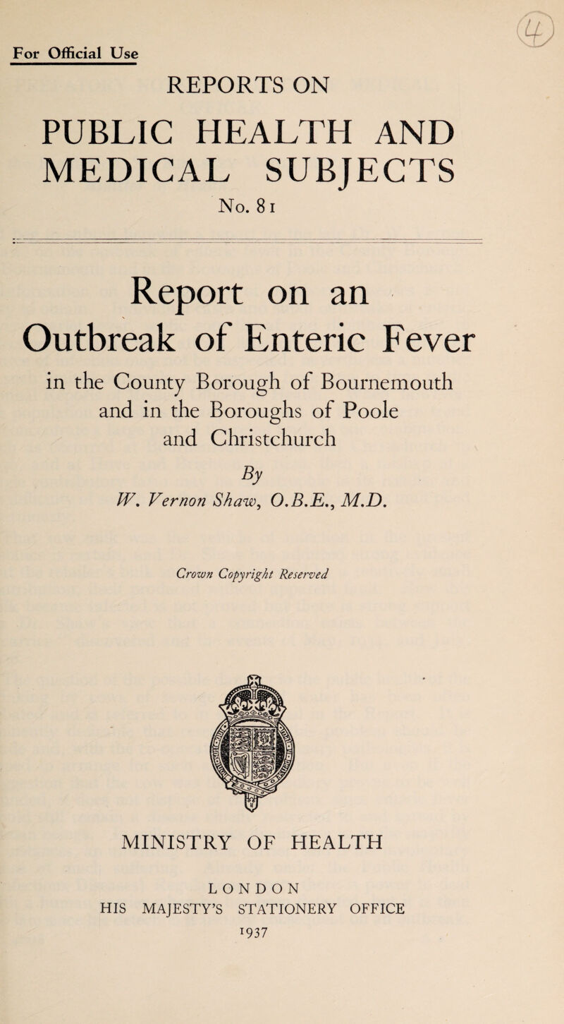 ( Llj For Official Use REPORTS ON PUBLIC HEALTH AND MEDICAL SUBJECTS No. 81 Report on an N Outbreak of Enteric Fever in the County Borough of Bournemouth and in the Boroughs of Poole and Christchurch By W. Vernon Shaw, O.B.E., M.D. Crown Copyright Reserved MINISTRY OF HEALTH LONDON HIS MAJESTY’S STATIONERY OFFICE :937