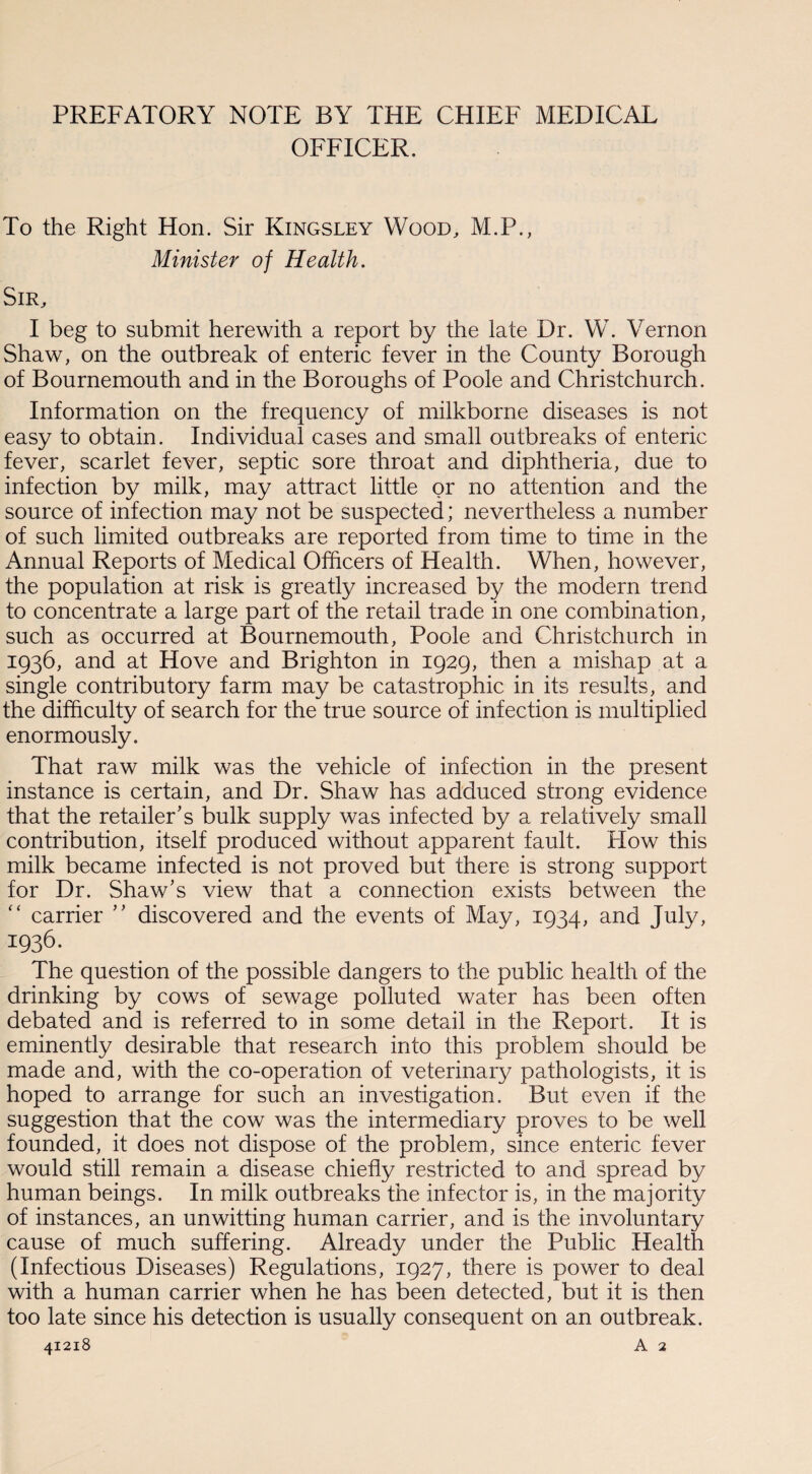 PREFATORY NOTE BY THE CHIEF MEDICAL OFFICER. To the Right Hon. Sir Kingsley Wood, M.P., Minister of Health. Sir, I beg to submit herewith a report by the late Dr. W. Vernon Shaw, on the outbreak of enteric fever in the County Borough of Bournemouth and in the Boroughs of Poole and Christchurch. Information on the frequency of milkborne diseases is not easy to obtain. Individual cases and small outbreaks of enteric fever, scarlet fever, septic sore throat and diphtheria, due to infection by milk, may attract little or no attention and the source of infection may not be suspected; nevertheless a number of such limited outbreaks are reported from time to time in the Annual Reports of Medical Officers of Health. When, however, the population at risk is greatly increased by the modern trend to concentrate a large part of the retail trade in one combination, such as occurred at Bournemouth, Poole and Christchurch in 1936, and at Hove and Brighton in 1929, then a mishap at a single contributory farm may be catastrophic in its results, and the difficulty of search for the true source of infection is multiplied enormously. That raw milk was the vehicle of infection in the present instance is certain, and Dr. Shaw has adduced strong evidence that the retailer’s bulk supply was infected by a relatively small contribution, itself produced without apparent fault. How this milk became infected is not proved but there is strong support for Dr. Shaw’s view that a connection exists between the “ carrier ” discovered and the events of May, 1934, and July, 1936. The question of the possible dangers to the public health of the drinking by cows of sewage polluted water has been often debated and is referred to in some detail in the Report. It is eminently desirable that research into this problem should be made and, with the co-operation of veterinary pathologists, it is hoped to arrange for such an investigation. But even if the suggestion that the cow was the intermediary proves to be well founded, it does not dispose of the problem, since enteric fever would still remain a disease chiefly restricted to and spread by human beings. In milk outbreaks the infector is, in the majority of instances, an unwitting human carrier, and is the involuntary cause of much suffering. Already under the Public Health (Infectious Diseases) Regulations, 1927, there is power to deal with a human carrier when he has been detected, but it is then too late since his detection is usually consequent on an outbreak. 41218 A 2