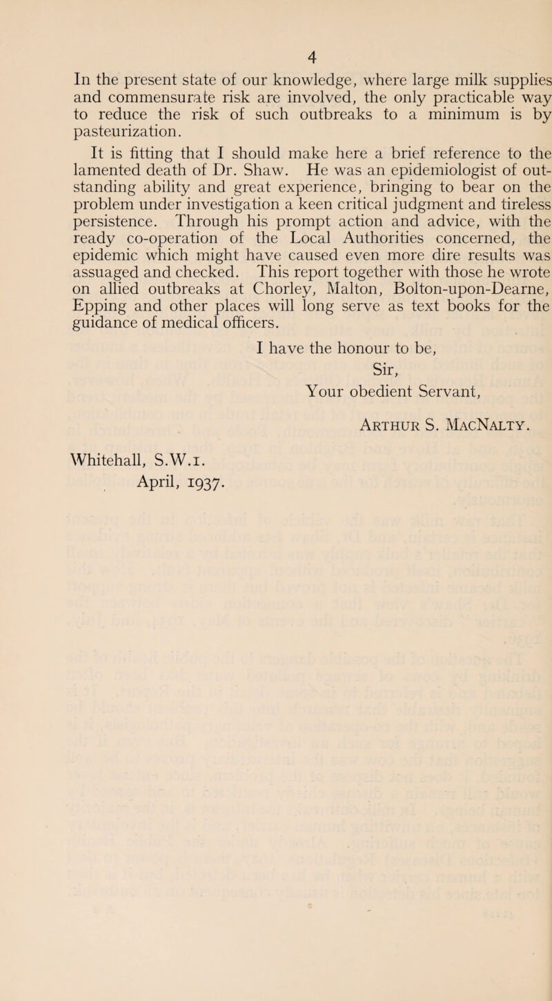 In the present state of our knowledge, where large milk supplies and commensurate risk are involved, the only practicable way to reduce the risk of such outbreaks to a minimum is by pasteurization. It is fitting that I should make here a brief reference to the lamented death of Dr. Shaw. He was an epidemiologist of out¬ standing ability and great experience, bringing to bear on the problem under investigation a keen critical judgment and tireless persistence. Through his prompt action and advice, with the ready co-operation of the Local Authorities concerned, the epidemic which might have caused even more dire results was assuaged and checked. This report together with those he wrote on allied outbreaks at Chorley, Malton, Bolton-upon-Dearne, Epping and other places will long serve as text books for the guidance of medical officers. I have the honour to be, Sir, Your obedient Servant, Whitehall, S.W.i. April, 1937. Arthur S. MacNalty.