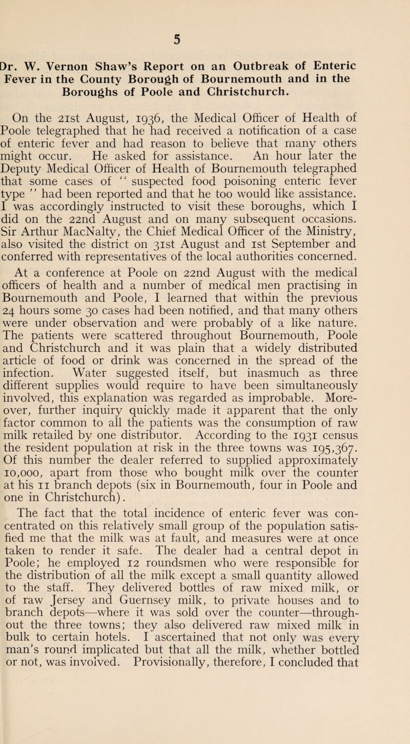 Dr. W. Vernon Shaw’s Report on an Outbreak of Enteric Fever in the County Borough of Bournemouth and in the Boroughs of Poole and Christchurch. On the 21st August, 1936, the Medical Officer of Health of Poole telegraphed that he had received a notification of a case of enteric fever and had reason to believe that many others might occur. He asked for assistance. An hour later the Deputy Medical Officer of Health of Bournemouth telegraphed that some cases of “ suspected food poisoning enteric fever type ” had been reported and that he too would like assistance. I was accordingly instructed to visit these boroughs, which I did on the 22nd August and on many subsequent occasions. Sir Arthur MacNaltv, the Chief Medical Officer of the Ministry, also visited the district on 31st August and 1st September and conferred with representatives of the local authorities concerned. At a conference at Poole on 22nd August with the medical officers of health and a number of medical men practising in Bournemouth and Poole, I learned that within the previous 24 hours some 30 cases had been notified, and that many others were under observation and were probably of a like nature. The patients were scattered throughout Bournemouth, Poole and Christchurch and it was plain that a widely distributed article of food or drink was concerned in the spread of the infection. Water suggested itself, but inasmuch as three different supplies would require to have been simultaneously involved, this explanation was regarded as improbable. More¬ over, further inquiry quickly made it apparent that the only factor common to all the patients was the consumption of raw milk retailed by one distributor. According to the 1931 census the resident population at risk in the three towns was 195,367- Of this number the dealer referred to supplied approximately 10,000, apart from those who bought milk over the counter at his 11 branch depots (six in Bournemouth, four in Poole and one in Christchurch). The fact that the total incidence of enteric fever was con¬ centrated on this relatively small group of the population satis¬ fied me that the milk was at fault, and measures were at once taken to render it safe. The dealer had a central depot in Poole; he employed 12 roundsmen who were responsible for the distribution of all the milk except a small quantity allowed to the staff. They delivered bottles of raw mixed milk, or of raw Jersey and Guernsey milk, to private houses and to branch depots—where it was sold over the counter—through¬ out the three towns; they also delivered raw mixed milk in bulk to certain hotels. I ascertained that not only was every man's round implicated but that all the milk, whether bottled or not, was involved. Provisionally, therefore, I concluded that