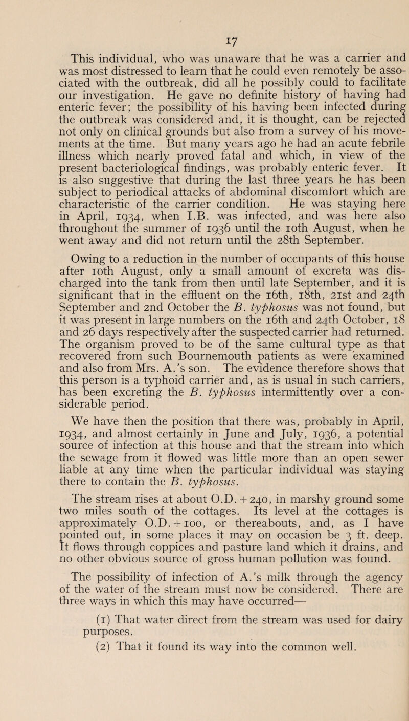 This individual, who was unaware that he was a carrier and was most distressed to learn that he could even remotely be asso¬ ciated with the outbreak, did all he possibly could to facilitate our investigation. He gave no definite history of having had enteric fever; the possibility of his having been infected during the outbreak was considered and, it is thought, can be rejected not only on clinical grounds but also from a survey of his move¬ ments at the time. But many years ago he had an acute febrile illness which nearly proved fatal and which, in view of the present bacteriological findings, was probably enteric fever. It is also suggestive that during the last three years he has been subject to periodical attacks of abdominal discomfort which are characteristic of the carrier condition. He was staying here in April, 1934, when I.B. was infected, and was here also throughout the summer of 1936 until the 10th August, when he went away and did not return until the 28th September. Owing to a reduction in the number of occupants of this house after 10th August, only a small amount of excreta was dis¬ charged into the tank from then until late September, and it is significant that in the effluent on the 16th, 18th, 21st and 24th September and 2nd October the B. typhosus was not found, but it was present in large numbers on the 16th and 24th October, 18 and 26 days respectively after the suspected carrier had returned. The organism proved to be of the same cultural type as that recovered from such Bournemouth patients as were examined and also from Mrs. A/s son. The evidence therefore shows that this person is a typhoid carrier and, as is usual in such carriers, has been excreting the B. typhosus intermittently over a con¬ siderable period. We have then the position that there was, probably in April, 1934, and almost certainly in June and July, 1936, a potential source of infection at this house and that the stream into which the sewage from it flowed was little more than an open sewer liable at any time when the particular individual was staying there to contain the B. typhosus. The stream rises at about O.D. + 240, in marshy ground some two miles south of the cottages. Its level at the cottages is approximately O.D.-b 100, or thereabouts, and, as I have pointed out, in some places it may on occasion be 3 ft. deep. It flows through coppices and pasture land which it drains, and no other obvious source of gross human pollution was found. The possibility of infection of A/s milk through the agency of the water of the stream must now be considered. There are three ways in which this may have occurred— (1) That water direct from the stream was used for dairy purposes. (2) That it found its way into the common well.