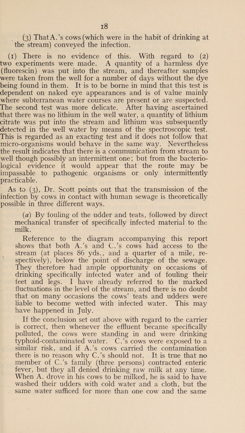 x8 (3) That A/s cows (which were in the habit of drinking at the stream) conveyed the infection. (1) There is no evidence of this. With regard to (2) two experiments were made. A quantity of a harmless dye (fluorescin) was put into the stream, and thereafter samples were taken from the well for a number of days without the dye being found in them. It is to be borne in mind that this test is dependent on naked eye appearances and is of value mainly where subterranean water courses are present or are suspected. The second test was more delicate. After having ascertained that there was no lithium in the well water, a quantity of lithium citrate was put into the stream and lithium was subsequently detected in the well water by means of the spectroscopic test. This is regarded .as an exacting test and it does not follow that micro-organisms would behave in the same way. Nevertheless the result indicates that there is a communication from stream to well though possibly an intermittent one; but from the bacterio¬ logical evidence it would appear that the route may be impassable to pathogenic organisms or only intermittently practicable. As to (3), Dr. Scott points out that the transmission of the infection by cows in contact with human sewage is theoretically possible in three different ways. (1a) By fouling of the udder and teats, followed by direct mechanical transfer of specifically infected material to the milk. Reference to the diagram accompanying this report shows that both A/s and C/s cows had access to the stream (at places 86 yds., and a quarter of a mile, re¬ spectively), below the point of discharge of the sewage. They therefore had ample opportunity on occasions of drinking specifically infected water and of fouling their feet and legs. I have already referred to the marked fluctuations in the level of the stream, and there is no doubt that on many occasions the cows’ teats and udders were liable to become wetted with infected water. This may have happened in July. If the conclusion set out above with regard to the carrier is correct, then whenever the effluent became specifically polluted, the cows were standing in and were drinking typhoid-contaminated water. C/s cows were exposed to a similar risk, and if A/s cows carried the contamination there is no reason why C/s should not. It is true that no member of C/s family (three persons) contracted enteric fever, but they all denied drinking raw milk at any time. When A. drove in his cows to be milked, he is said to have washed their udders with cold water and a cloth, but the same water sufficed for more than one cow and the same