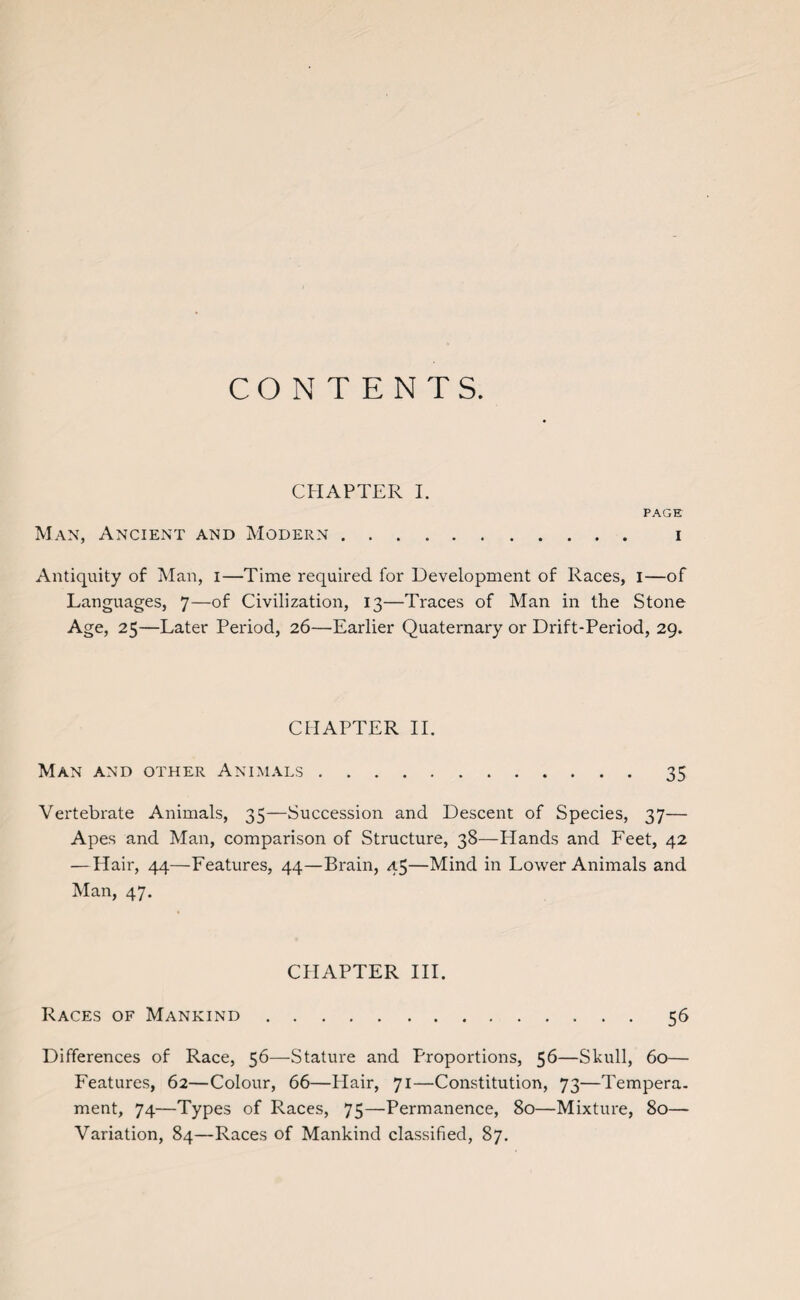 CONTENTS. CHAPTER I. PAGE Man, Ancient and Modern. i Antiquity of Man, i—Time required for Development of Races, I—of Languages, 7—of Civilization, 13—Traces of Man in the Stone Age, 25—Later Period, 26—Earlier Quaternary or Drift-Period, 29. CHAPTER II. Man and other Animals.35 Vertebrate Animals, 35—Succession and Descent of Species, 37— Apes and Man, comparison of Structure, 38—Hands and Feet, 42 —Hair, 44—Features, 44—Brain, 45—Mind in Lower Animals and Man, 47. CHAPTER III. Races of Mankind.56 Differences of Race, 56—Stature and Proportions, 56—Skull, 60— Features, 62—Colour, 66—Hair, 71—Constitution, 73—Tempera, ment, 74—Types of Races, 75—Permanence, 80—Mixture, 80—