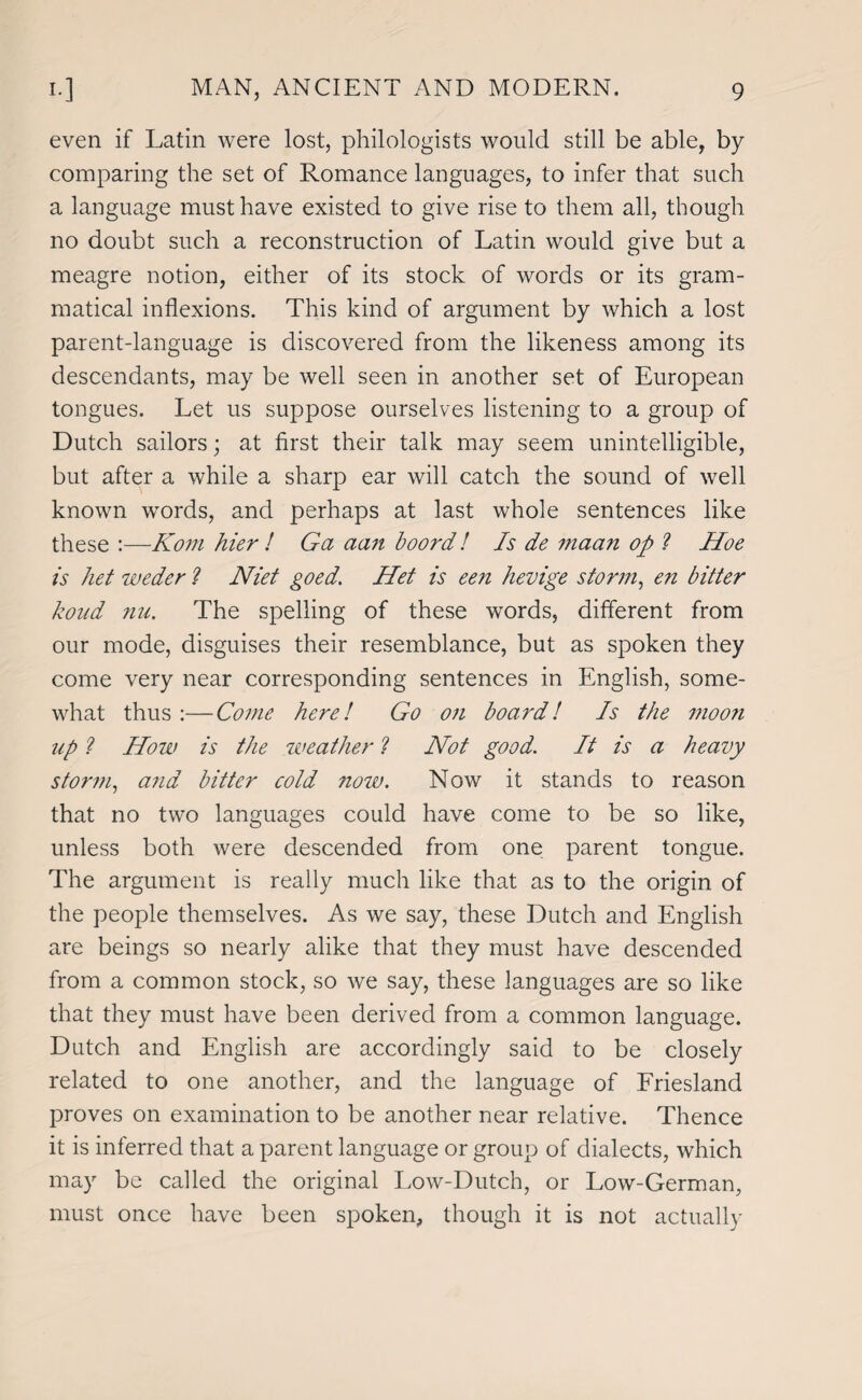 even if Latin were lost, philologists would still be able, by comparing the set of Romance languages, to infer that such a language must have existed to give rise to them all, though no doubt such a reconstruction of Latin would give but a meagre notion, either of its stock of words or its gram¬ matical inflexions. This kind of argument by which a lost parent-language is discovered from the likeness among its descendants, may be well seen in another set of European tongues. Let us suppose ourselves listening to a group of Dutch sailors; at first their talk may seem unintelligible, but after a while a sharp ear will catch the sound of well known words, and perhaps at last whole sentences like these :—Kom hier ! Ga aan boord! Is de maan op ? Hoe is het weder ? Niet goed. Het is een hevige storm, en bitter bond nu. The spelling of these words, different from our mode, disguises their resemblance, but as spoken they come very near corresponding sentences in English, some¬ what thus :—Come here! Go on board! Is the 1110071 up ? How is the weather ? Hot good. It is a heavy storm, a?id bitter cold now. Now it stands to reason that no two languages could have come to be so like, unless both were descended from one parent tongue. The argument is really much like that as to the origin of the people themselves. As we say, these Dutch and English are beings so nearly alike that they must have descended from a common stock, so we say, these languages are so like that they must have been derived from a common language. Dutch and English are accordingly said to be closely related to one another, and the language of Friesland proves on examination to be another near relative. Thence it is inferred that a parent language or group of dialects, which may be called the original Low-Dutch, or Low-German, must once have been spoken, though it is not actually