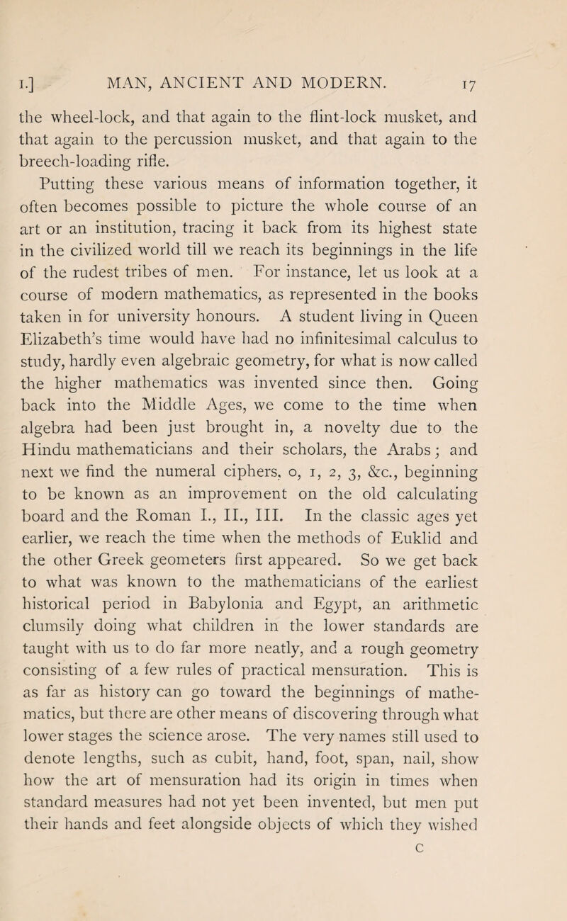 the wheel-lock, and that again to the flint-lock musket, and that again to the percussion musket, and that again to the breech-loading rifle. Putting these various means of information together, it often becomes possible to picture the whole course of an art or an institution, tracing it back from its highest state in the civilized world till we reach its beginnings in the life of the rudest tribes of men. For instance, let us look at a course of modern mathematics, as represented in the books taken in for university honours. A student living in Queen Elizabeth’s time would have had no infinitesimal calculus to study, hardly even algebraic geometry, for what is now called the higher mathematics was invented since then. Going back into the Middle Ages, we come to the time when algebra had been just brought in, a novelty due to the Hindu mathematicians and their scholars, the Arabs; and next we find the numeral ciphers, o, i, 2, 3, &c., beginning to be known as an improvement on the old calculating board and the Roman L, II., III. In the classic ages yet earlier, we reach the time when the methods of Euklid and the other Greek geometers first appeared. So we get back to what was known to the mathematicians of the earliest historical period in Babylonia and Egypt, an arithmetic clumsily doing what children in the lower standards are taught with us to do far more neatly, and a rough geometry consisting of a few rules of practical mensuration. This is as far as history can go toward the beginnings of mathe¬ matics, but there are other means of discovering through what lower stages the science arose. The very names still used to denote lengths, such as cubit, hand, foot, span, nail, show how the art of mensuration had its origin in times when standard measures had not yet been invented, but men put their hands and feet alongside objects of which they wished c
