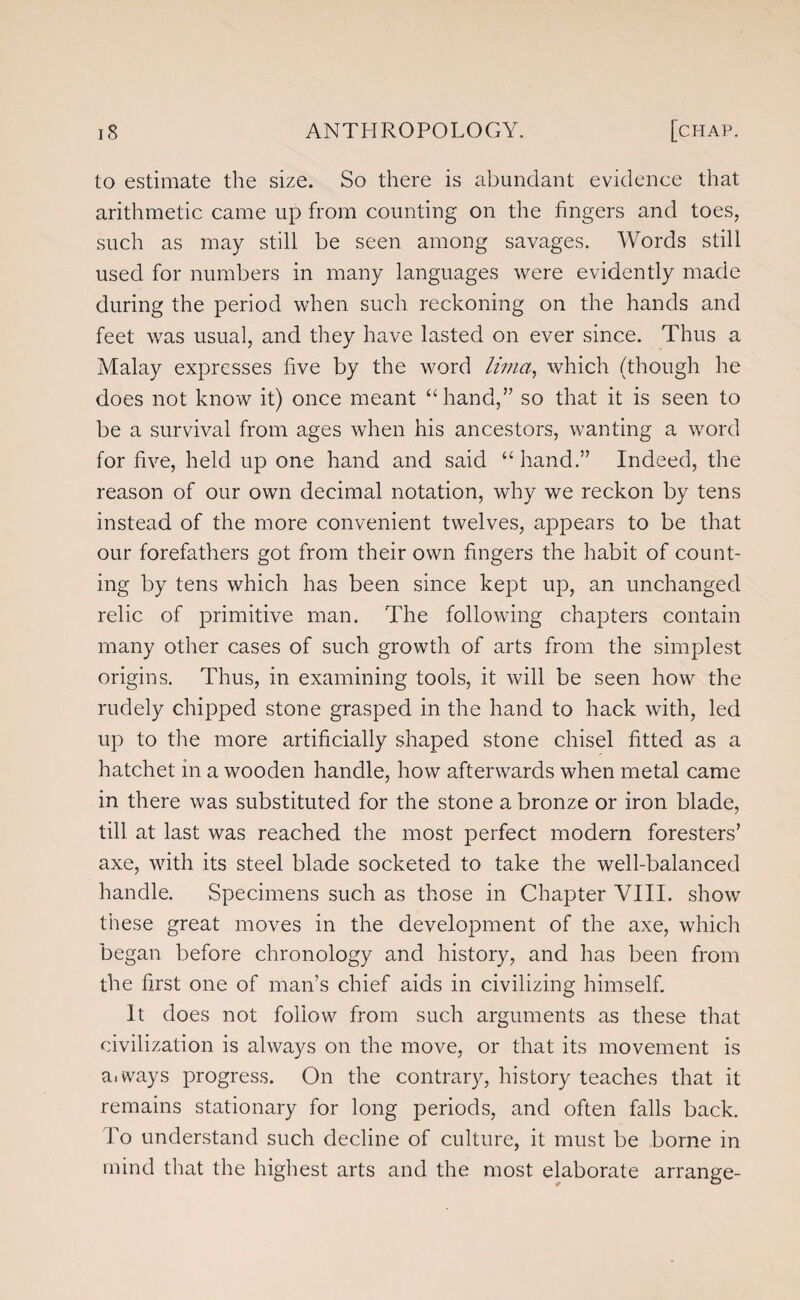 to estimate the size. So there is abundant evidence that arithmetic came up from counting on the fingers and toes, such as may still be seen among savages. Words still used for numbers in many languages were evidently made during the period when such reckoning on the hands and feet was usual, and they have lasted on ever since. Thus a Malay expresses five by the word lima, which (though he does not know it) once meant “hand,” so that it is seen to be a survival from ages when his ancestors, wanting a word for five, held up one hand and said “hand.” Indeed, the reason of our own decimal notation, why we reckon by tens instead of the more convenient twelves, appears to be that our forefathers got from their own fingers the habit of count¬ ing by tens which has been since kept up, an unchanged relic of primitive man. The following chapters contain many other cases of such growth of arts from the simplest origins. Thus, in examining tools, it will be seen how the rudely chipped stone grasped in the hand to hack with, led up to the more artificially shaped stone chisel fitted as a hatchet in a wooden handle, how afterwards when metal came in there was substituted for the stone a bronze or iron blade, till at last was reached the most perfect modern foresters’ axe, with its steel blade socketed to take the well-balanced handle. Specimens such as those in Chapter VIII. show these great moves in the development of the axe, which began before chronology and history, and has been from the first one of man’s chief aids in civilizing himself. It does not follow from such arguments as these that civilization is always on the move, or that its movement is a. ways progress. On the contrary, history teaches that it remains stationary for long periods, and often falls back. To understand such decline of culture, it must be borne in mind that the highest arts and the most elaborate arrange-