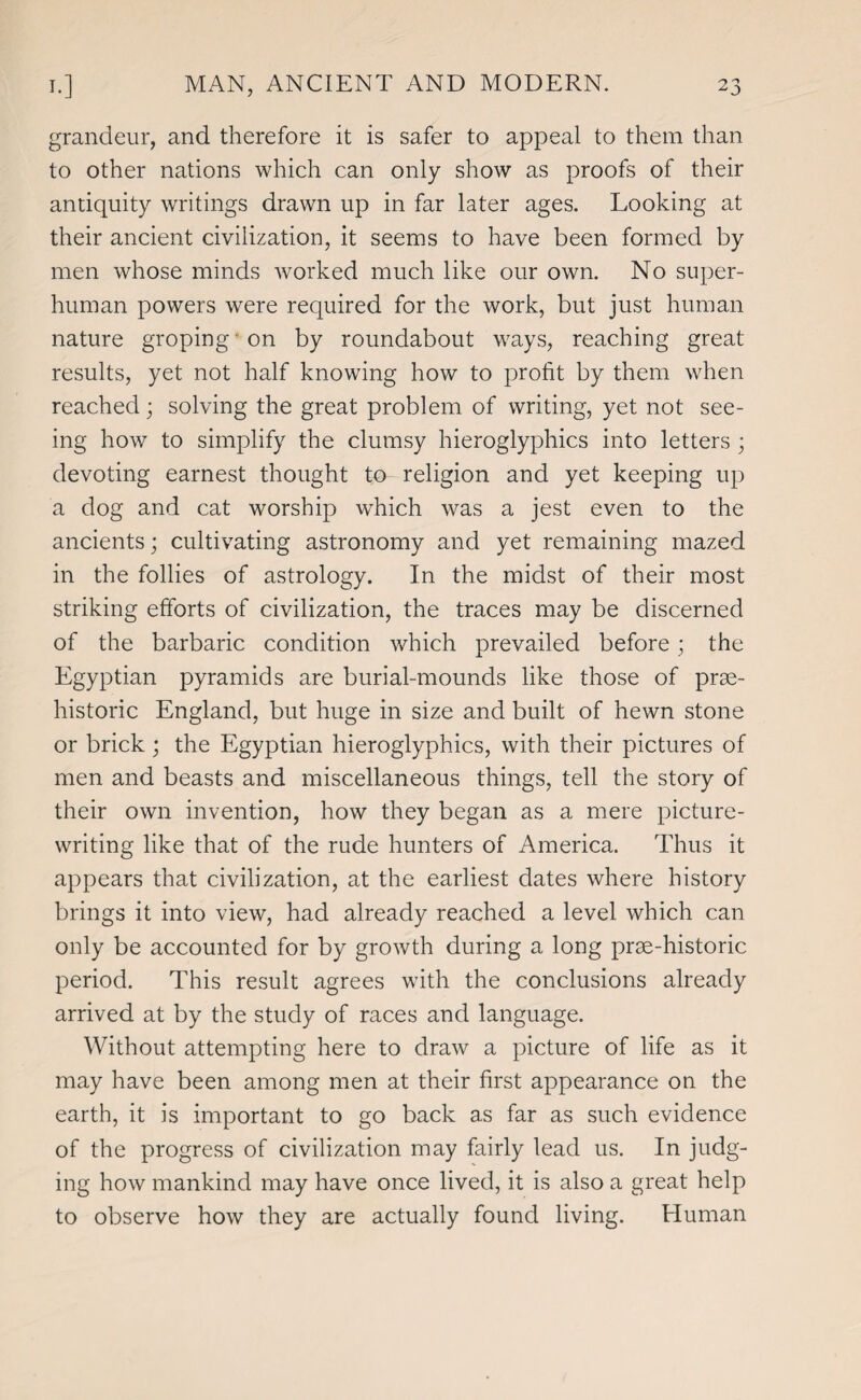 grandeur, and therefore it is safer to appeal to them than to other nations which can only show as proofs of their antiquity writings drawn up in far later ages. Looking at their ancient civilization, it seems to have been formed by men whose minds worked much like our own. No super¬ human powers were required for the work, but just human nature groping on by roundabout ways, reaching great results, yet not half knowing how to profit by them when reached; solving the great problem of writing, yet not see¬ ing how to simplify the clumsy hieroglyphics into letters • devoting earnest thought to religion and yet keeping up a dog and cat worship which was a jest even to the ancients; cultivating astronomy and yet remaining mazed in the follies of astrology. In the midst of their most striking efforts of civilization, the traces may be discerned of the barbaric condition which prevailed before; the Egyptian pyramids are burial-mounds like those of prae- historic England, but huge in size and built of hewn stone or brick ; the Egyptian hieroglyphics, with their pictures of men and beasts and miscellaneous things, tell the story of their own invention, how they began as a mere picture¬ writing like that of the rude hunters of America. Thus it appears that civilization, at the earliest dates where history brings it into view, had already reached a level which can only be accounted for by growth during a long prse-historic period. This result agrees with the conclusions already arrived at by the study of races and language. Without attempting here to draw a picture of life as it may have been among men at their first appearance on the earth, it is important to go back as far as such evidence of the progress of civilization may fairly lead us. In judg¬ ing how mankind may have once lived, it is also a great help to observe how they are actually found living. Human
