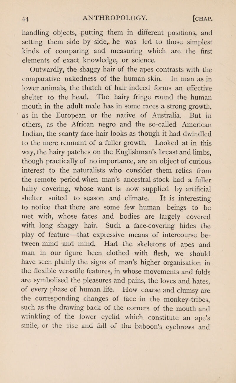 handling objects, putting them in different positions, and setting them side by side, he was led to those simplest kinds of comparing and measuring which are the first elements of exact knowledge, or science. Outwardly, the shaggy hair of the apes contrasts with the comparative nakedness of the human skin. In man as in lower animals, the thatch of hair indeed forms an effective shelter to the head. The hairy fringe round the human mouth in the adult male has in some races a strong growth, as in the European or the native of Australia. But in others, as the African negro and the so-called American Indian, the scanty face-hair looks as though it had dwindled to the mere remnant of a fuller growth. Looked at in this way, the hairy patches on the Englishman’s breast and limbs, though practically of no importance, are an object of curious interest to the naturalists who consider them relics from the remote period when man’s ancestral stock had a fuller hairy covering, whose want is now supplied by artificial shelter suited to season and climate. It is interesting to notice that there are some few human beings to be met with, whose faces and bodies are largely covered with long shaggy hair. Such a face-covering hides the play of feature—that expressive means of intercourse be¬ tween mind and mind. Had the skeletons of apes and man in our figure been clothed with flesh, we should have seen plainly the signs of man’s higher organisation in the flexible versatile features, in whose movements and folds are symbolised the pleasures and pains, the loves and hates, of every phase of human life. How coarse and clumsy are the corresponding changes of face in the monkey-tribes, such as the drawing back of the corners of the mouth and wrinkling of the lower eyelid which constitute an ape’s smile, or the rise and fall of the baboon’s eyebrows and