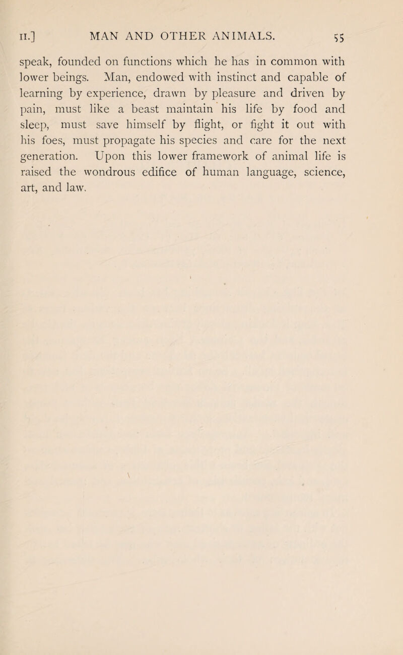 speak, founded on functions which he has in common with lower beings. Man, endowed with instinct and capable of learning by experience, drawn by pleasure and driven by pain, must like a beast maintain his life by food and sleep, must save himself by flight, or fight it out with his foes, must propagate his species and care for the next generation. Upon this lower framework of animal life is raised the wondrous edifice of human language, science, art, and law.
