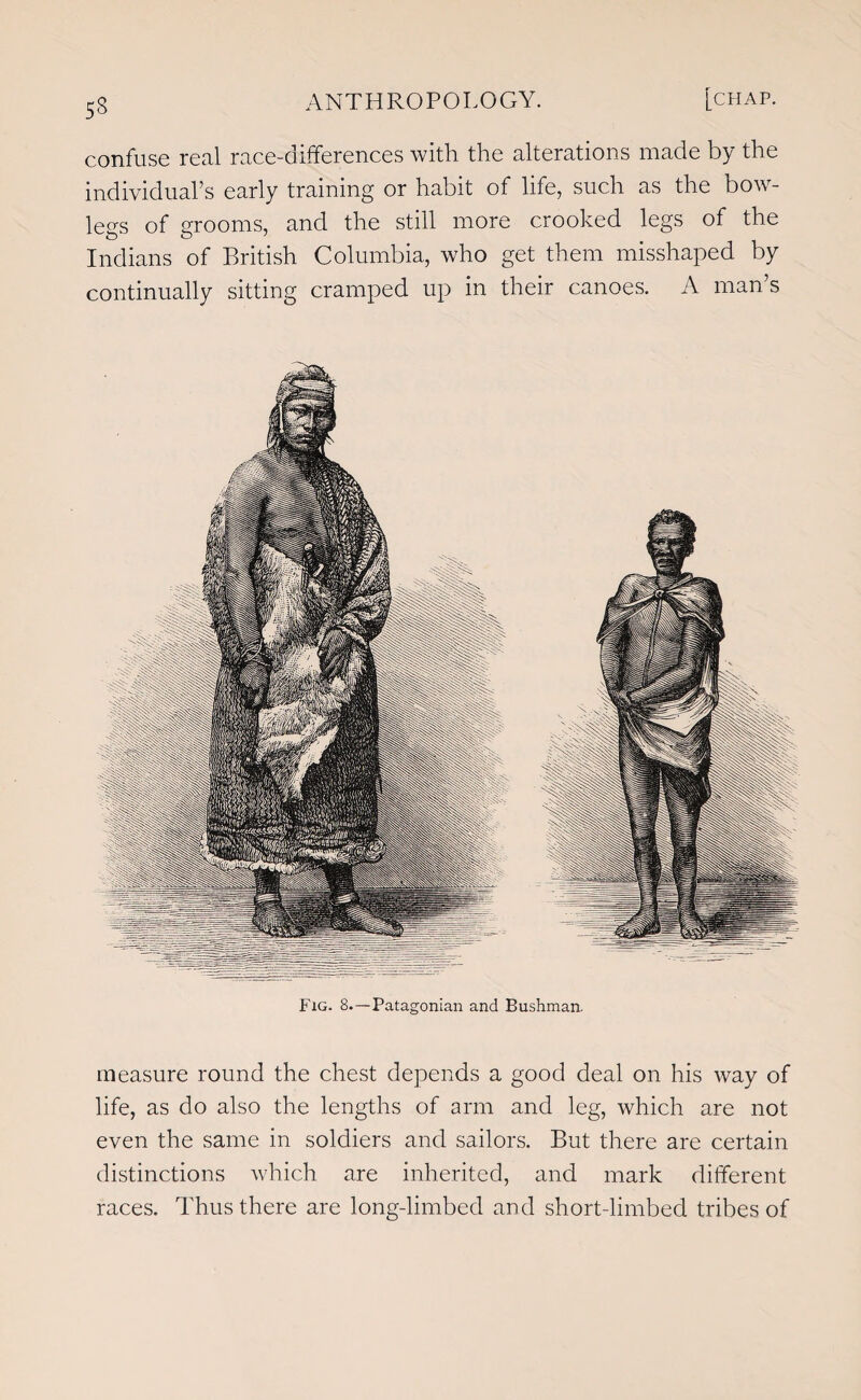 53 confuse real race-differences with the alterations made by the individual’s early training or habit of life, such as the bow- leas of grooms, and the still more crooked legs of the Indians of British Columbia, who get them misshaped by continually sitting cramped up in their canoes. A man’s Fig. 8.—Patagonian and Bushman. measure round the chest depends a good deal on his way of life, as do also the lengths of arm and leg, which are not even the same in soldiers and sailors. But there are certain distinctions which are inherited, and mark different races. Thus there are long-limbed and short-limbed tribes of