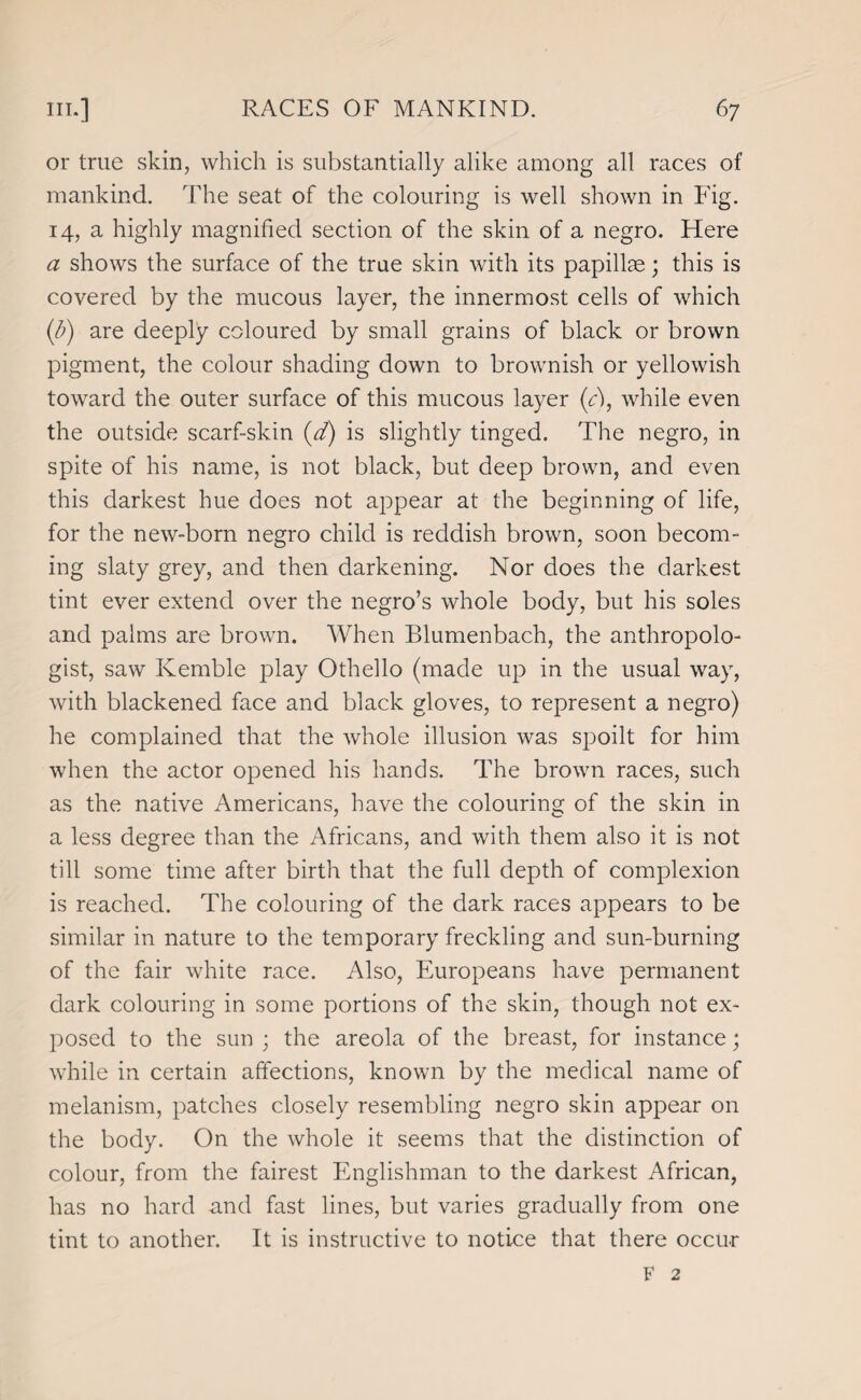 or true skin, which is substantially alike among all races of mankind. The seat of the colouring is well shown in Fig. 14, a highly magnified section of the skin of a negro. Here a shows the surface of the true skin with its papillae; this is covered by the mucous layer, the innermost cells of which (/;) are deeply coloured by small grains of black or brown pigment, the colour shading down to brownish or yellowish toward the outer surface of this mucous layer (c), while even the outside scarf-skin (d) is slightly tinged. The negro, in spite of his name, is not black, but deep brown, and even this darkest hue does not appear at the beginning of life, for the new-born negro child is reddish brown, soon becom¬ ing slaty grey, and then darkening. Nor does the darkest tint ever extend over the negro’s whole body, but his soles and palms are brown. When Blumenbach, the anthropolo¬ gist, saw Kemble play Othello (made up in the usual way, with blackened face and black gloves, to represent a negro) he complained that the whole illusion was spoilt for him when the actor opened his hands. The brown races, such as the native Americans, have the colouring of the skin in a less degree than the Africans, and with them also it is not till some time after birth that the full depth of complexion is reached. The colouring of the dark races appears to be similar in nature to the temporary freckling and sun-burning of the fair white race. Also, Europeans have permanent dark colouring in some portions of the skin, though not ex¬ posed to the sun ; the areola of the breast, for instance; while in certain affections, known by the medical name of melanism, patches closely resembling negro skin appear on the body. On the whole it seems that the distinction of colour, from the fairest Englishman to the darkest African, has no hard and fast lines, but varies gradually from one tint to another. It is instructive to notice that there occur