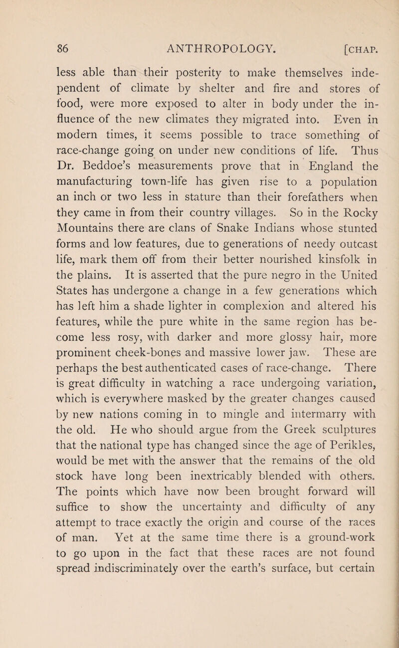 less able than their posterity to make themselves inde¬ pendent of climate by shelter and fire and stores of food, were more exposed to alter in body under the in¬ fluence of the new climates they migrated into. Even in modern times, it seems possible to trace something of race-change going on under new conditions of life. Thus Dr. Beddoe’s measurements prove that in England the manufacturing town-life has given rise to a population an inch or two less in stature than their forefathers when they came in from their country villages. So in the Rocky Mountains there are clans of Snake Indians whose stunted forms and low features, due to generations of needy outcast life, mark them off from their better nourished kinsfolk in the plains. It is asserted that the pure negro in the United States has undergone a change in a few generations which has left him a shade lighter in complexion and altered his features, while the pure white in the same region has be¬ come less rosy, with darker and more glossy hair, more prominent cheek-bones and massive lower jaw. These are perhaps the best authenticated cases of race-change. There is great difficulty in watching a race undergoing variation, which is everywhere masked by the greater changes caused by new nations coming in to mingle and intermarry with the old. He who should argue from the Greek sculptures that the national type has changed since the age of Perikles, would be met with the answer that the remains of the old stock have long been inextricably blended with others. The points which have now been brought forward will suffice to show the uncertainty and difficulty of any attempt to trace exactly the origin and course of the races of man. Yet at the same time there is a ground-work to go upon in the fact that these races are not found spread indiscriminately over the earth’s surface, but certain