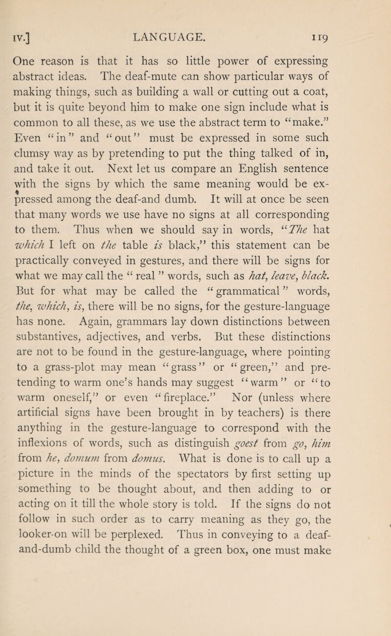 One reason is that it has so little power of expressing abstract ideas. The deaf-mute can show particular ways of making things, such as building a wall or cutting out a coat, but it is quite beyond him to make one sign include what is common to all these, as we use the abstract term to “make.” Even “in” and “out” must be expressed in some such clumsy way as by pretending to put the thing talked of in, and take it out. Next let us compare an English sentence with the signs by which the same meaning would be ex¬ pressed among the deaf-and dumb. It will at once be seen that many words we use have no signs at all corresponding to them. Thus when we should say in words, “The hat which I left on tiie table is black,” this statement can be practically conveyed in gestures, and there will be signs for what we may call the “ real ” words, such as hat, leave, black. But for what may be called the “ grammatical ” words, the, which, is, there will be no signs, for the gesture-language has none. Again, grammars lay down distinctions between substantives, adjectives, and verbs. But these distinctions are not to be found in the gesture-language, where pointing to a grass-plot may mean “grass” or “green,” and pre¬ tending to warm one’s hands may suggest “warm” or “to warm oneself,” or even “fireplace.” Nor (unless where artificial signs have been brought in by teachers) is there anything in the gesture-language to correspond with the inflexions of words, such as distinguish goest from go, him from he, domum from domus. What is done is to call up a picture in the minds of the spectators by first setting up something to be thought about, and then adding to or acting on it till the whole story is told. If the signs do not follow in such order as to carry meaning as they go, the looker-on will be perplexed. Thus in conveying to a deaf- and-dumb child the thought of a green box, one must make