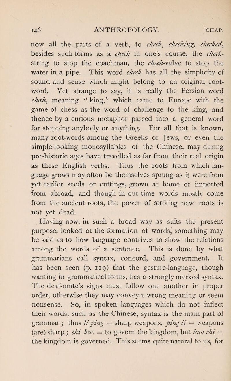 now all the parts of a verb, to check, checking, checked, besides such forms as a check in one’s course, the check- string to stop the coachman, the check-valve to stop the water in a pipe. This word check has all the simplicity of sound and sense which might belong to an original root- word. Yet strange to say, it is really the Persian word shah, meaning “king,” which came to Europe with the game of chess as the word of challenge to the king, and thence by a curious metaphor passed into a general word for stopping anybody or anything. For all that is known, many root-words among the Greeks or Jews, or even the simple-looking monosyllables of the Chinese, may during pre-historic ages have travelled as far from their real origin as these English verbs. Thus the roots from which lan¬ guage grows may often be themselves sprung as it were from yet earlier seeds or cuttings, grown at home or imported from abroad, and though in our time words mostly come from the ancient roots, the power of striking new roots is not yet dead. Having now, in such a broad way as suits the present purpose, looked at the formation of words, something may be said as to how language contrives to show the relations among the words of a sentence. This is done by what grammarians call syntax, concord, and government. It has been seen (p. 119) that the gesture-language, though wanting in grammatical forms, has a strongly marked syntax. The deaf-mute’s signs must follow one another in proper order, otherwise they may convey a wrong meaning or seem nonsense. So, in spoken languages which do not inflect their words, such as the Chinese, syntax is the main part of grammar; thus li ping — sharp weapons, ping li = weapons (are) sharp ; chi kuo — to govern the kingdom, but kuo chi = the kingdom is governed. This seems quite natural to us, for