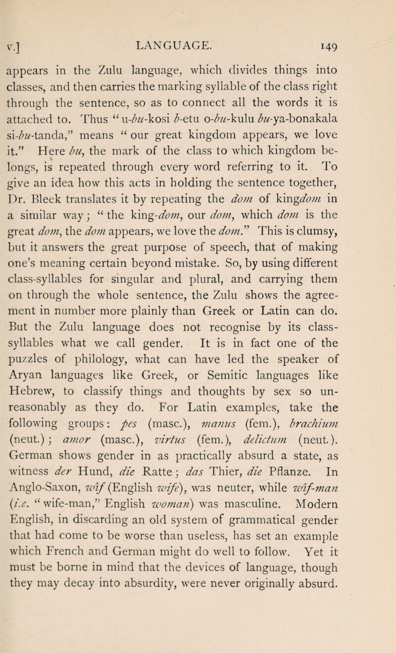 appears in the Zulu language, which divides things into classes, and then carries the marking syllable of the class right through the sentence, so as to connect all the words it is attached to. Thus “u-£#-kosi <5-etu o-bu-ku\\i ^-ya-bonakala siY^-tanda,” means “ our great kingdom appears, we love it.” Here bu, the mark of the class to which kingdom be¬ longs, is repeated through every word referring to it. To give an idea how this acts in holding the sentence together, Dr. Bleek translates it by repeating the dom of kingdom in a similar way; “ the king-dom, our dom, which dom is the great dom, the dom appears, we love the dom” This is clumsy, but it answers the great purpose of speech, that of making one’s meaning certain beyond mistake. So, by using different class-syllables for singular and plural, and carrying them on through the whole sentence, the Zulu shows the agree¬ ment in number more plainly than Greek or Latin can do. But the Zulu language does not recognise by its class- syllables what we call gender. It is in fact one of the puzzles of philology, what can have led the speaker of Aryan languages like Greek, or Semitic languages like Hebrew, to classify things and thoughts by sex so un¬ reasonably as they do. For Latin examples, take the following groups: pes (masc.), manus (fem.), brachium (neut.); amor (masc.), virtus (fem.), delictum (neut.). German shows gender in as practically absurd a state, as witness der Hund, die Ratte; das Thier, die Pflanze. In Anglo-Saxon, zcz/(English wife), was neuter, while wif-man (i.e. “ wife-man,” English woman) was masculine. Modern English, in discarding an old system of grammatical gender that had come to be worse than useless, has set an example which French and German might do well to follow. Yet it must be borne in mind that the devices of language, though they may decay into absurdity, were never originally absurd.