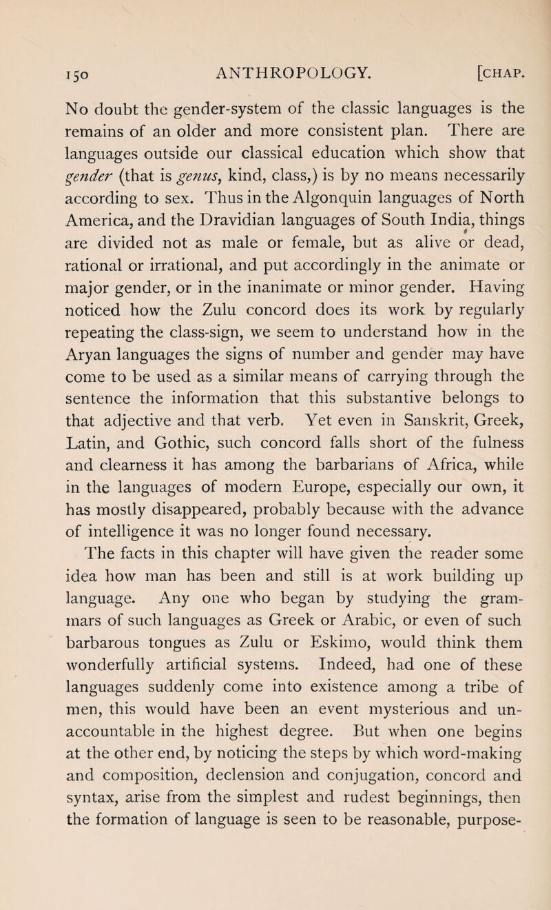 No doubt the gender-system of the classic languages is the remains of an older and more consistent plan. There are languages outside our classical education which show that gender (that is genus, kind, class,) is by no means necessarily according to sex. Thus in the Algonquin languages of North America, and the Dravidian languages of South India, things are divided not as male or female, but as alive or dead, rational or irrational, and put accordingly in the animate or major gender, or in the inanimate or minor gender. Having noticed how the Zulu concord does its work by regularly repeating the class-sign, we seem to understand how in the Aryan languages the signs of number and gender may have come to be used as a similar means of carrying through the sentence the information that this substantive belongs to that adjective and that verb. Yet even in Sanskrit, Greek, Latin, and Gothic, such concord falls short of the fulness and clearness it has among the barbarians of Africa, while in the languages of modern Europe, especially our own, it has mostly disappeared, probably because with the advance of intelligence it was no longer found necessary. The facts in this chapter will have given the reader some idea how man has been and still is at work building up language. Any one who began by studying the gram¬ mars of such languages as Greek or Arabic, or even of such barbarous tongues as Zulu or Eskimo, would think them wonderfully artificial systems. Indeed, had one of these languages suddenly come into existence among a tribe of men, this would have been an event mysterious and un¬ accountable in the highest degree. But when one begins at the other end, by noticing the steps by which word-making and composition, declension and conjugation, concord and syntax, arise from the simplest and rudest beginnings, then the formation of language is seen to be reasonable, purpose-