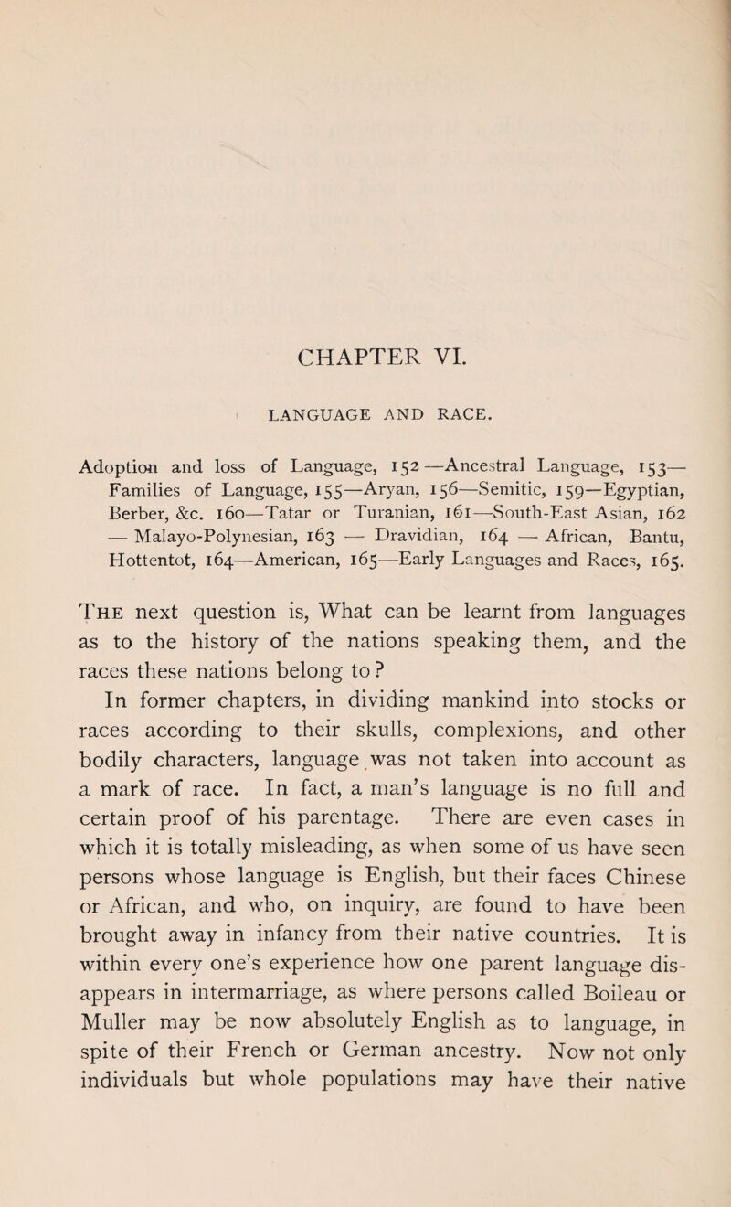 CHAPTER VI. LANGUAGE AND RACE. Adoption and loss of Language, 152—Ancestral Language, 153— Families of Language, 155—Aryan, 156—Semitic, 159—Egyptian, Berber, &c. 160—Tatar or Turanian, 161—-South-East Asian, 162 — Malayo-Polynesian, 163 — Dra vidian, 164 — African, Bantu, Hottentot, 164—American, 165—Early Languages and Races, 165. The next question is, What can be learnt from languages as to the history of the nations speaking them, and the races these nations belong to ? In former chapters, in dividing mankind into stocks or races according to their skulls, complexions, and other bodily characters, language was not taken into account as a mark of race. In fact, a man’s language is no full and certain proof of his parentage. There are even cases in which it is totally misleading, as when some of us have seen persons whose language is English, but their faces Chinese or African, and who, on inquiry, are found to have been brought away in infancy from their native countries. It is within every one’s experience how one parent language dis¬ appears in intermarriage, as where persons called Boileau or Muller may be now absolutely English as to language, in spite of their French or German ancestry. Now not only individuals but whole populations may have their native