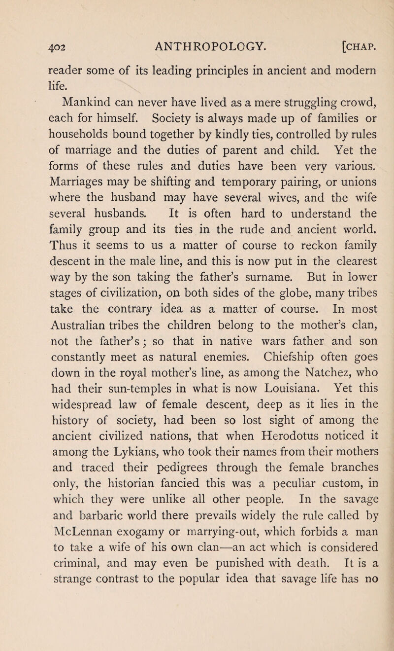 reader some of its leading principles in ancient and modern life. Mankind can never have lived as a mere struggling crowd, each for himself. Society is always made up of families or households bound together by kindly ties, controlled by rules of marriage and the duties of parent and child. Yet the forms of these rules and duties have been very various. Marriages may be shifting and temporary pairing, or unions where the husband may have several wives, and the wife several husbands. It is often hard to understand the family group and its ties in the rude and ancient world. Thus it seems to us a matter of course to reckon family descent in the male line, and this is now put in the clearest way by the son taking the father’s surname. But in lower stages of civilization, on both sides of the globe, many tribes take the contrary idea as a matter of course. In most Australian tribes the children belong to the mother’s clan, not the father’s; so that in native wars father and son constantly meet as natural enemies. Chiefship often goes down in the royal mother’s line, as among the Natchez, who had their sun-temples in what is now Louisiana. Yet this widespread law of female descent, deep as it lies in the history of society, had been so lost sight of among the ancient civilized nations, that when Herodotus noticed it among the Lykians, who took their names from their mothers and traced their pedigrees through the female branches only, the historian fancied this was a peculiar custom, in which they were unlike all other people. In the savage and barbaric world there prevails widely the rule called by McLennan exogamy or marrying-out, which forbids a man to take a wife of his own clan—an act which is considered criminal, and may even be punished with death. It is a strange contrast to the popular idea that savage life has no