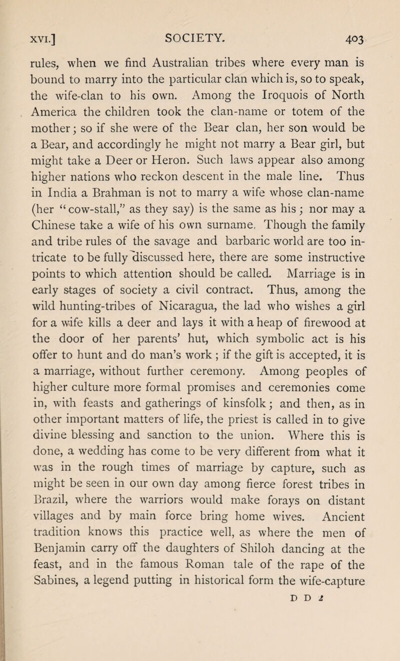 rules, when we find Australian tribes where every man is bound to marry into the particular clan which is, so to speak, the wife-clan to his own. Among the Iroquois of North America the children took the clan-name or totem of the mother; so if she were of the Bear clan, her son would be a Bear, and accordingly he might not marry a Bear girl, but might take a Deer or Heron. Such laws appear also among higher nations who reckon descent in the male line. Thus in India a Brahman is not to marry a wife whose clan-name (her “ cow-stall,” as they say) is the same as his ; nor may a Chinese take a wife of his own surname, Though the family and tribe rules of the savage and barbaric world are too in¬ tricate to be fully discussed here, there are some instructive points to which attention should be called. Marriage is in early stages of society a civil contract. Thus, among the wild hunting-tribes of Nicaragua, the lad who wishes a girl for a wife kills a deer and lays it with a heap of firewood at the door of her parents’ hut, which symbolic act is his offer to hunt and do man’s work ; if the gift is accepted, it is a marriage, without further ceremony. Among peoples of higher culture more formal promises and ceremonies come in, with feasts and gatherings of kinsfolk; and then, as in other important matters of life, the priest is called in to give divine blessing and sanction to the union. Where this is done, a wedding has come to be very different from what it was in the rough times of marriage by capture, such as might be seen in our own day among fierce forest tribes in Brazil, where the warriors would make forays on distant villages and by main force bring home wives. Ancient tradition knows this practice well, as where the men of Benjamin carry off the daughters of Shiloh dancing at the feast, and in the famous Roman tale of the rape of the Sabines, a legend putting in historical form the wife-capture d d 1