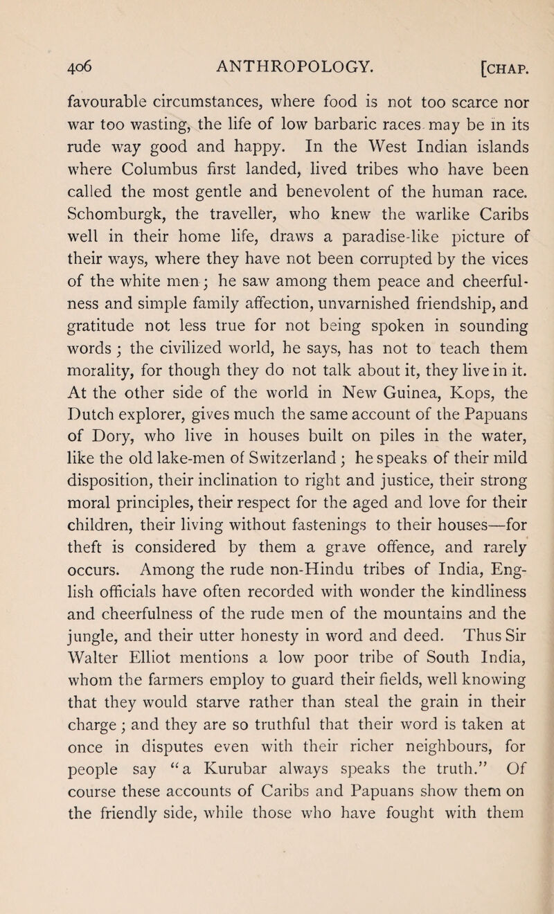 favourable circumstances, where food is not too scarce nor war too wasting, the life of low barbaric races may be in its rude way good and happy. In the West Indian islands where Columbus first landed, lived tribes who have been called the most gentle and benevolent of the human race. Schomburgk, the traveller, who knew” the warlike Caribs well in their home life, draws a paradise-like picture of their ways, where they have not been corrupted by the vices of the white men; he saw among them peace and cheerful¬ ness and simple family affection, unvarnished friendship, and gratitude not less true for not being spoken in sounding words ; the civilized world, he says, has not to teach them morality, for though they do not talk about it, they live in it. At the other side of the world in New Guinea, Kops, the Dutch explorer, gives much the same account of the Papuans of Dory, who live in houses built on piles in the water, like the old lake-men of Switzerland ; he speaks of their mild disposition, their inclination to right and justice, their strong moral principles, their respect for the aged and love for their children, their living without fastenings to their houses—for theft is considered by them a grave offence, and rarely occurs. Among the rude non-Hindu tribes of India, Eng¬ lish officials have often recorded with wonder the kindliness and cheerfulness of the rude men of the mountains and the jungle, and their utter honesty in word and deed. Thus Sir Walter Elliot mentions a low poor tribe of South India, whom the farmers employ to guard their fields, well knowing that they would starve rather than steal the grain in their charge; and they are so truthful that their word is taken at once in disputes even with their richer neighbours, for people say “a Kurubar always speaks the truth.” Of course these accounts of Caribs and Papuans show them on the friendly side, while those who have fought with them