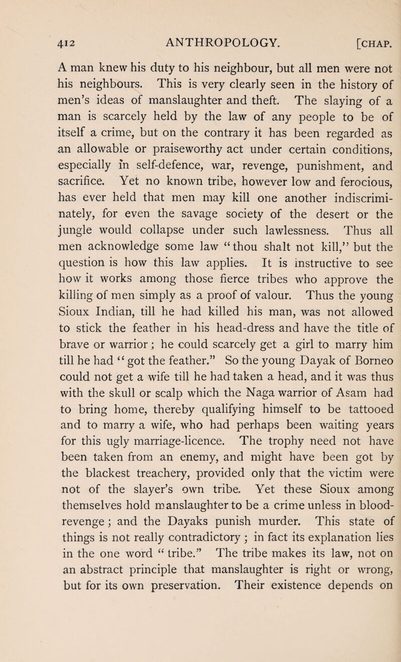 A man knew his duty to his neighbour, but all men were not his neighbours. This is very clearly seen in the history of men’s ideas of manslaughter and theft. The slaying of a man is scarcely held by the law of any people to be of itself a crime, but on the contrary it has been regarded as an allowable or praiseworthy act under certain conditions, especially in self-defence, war, revenge, punishment, and sacrifice. Yet no known tribe, however low and ferocious, has ever held that men may kill one another indiscrimi¬ nately, for even the savage society of the desert or the jungle would collapse under such lawlessness. Thus all men acknowledge some law “ thou shalt not kill,” but the question is how this law applies. It is instructive to see how it works among those fierce tribes who approve the killing of men simply as a proof of valour. Thus the young Sioux Indian, till he had killed his man, was not allowed to stick the feather in his head-dress and have the title of brave or warrior j he could scarcely get a girl to marry him till he had “ got the feather.” So the young Dayak of Borneo could not get a wife till he had taken a head, and it was thus with the skull or scalp which the Naga warrior of Asam had to bring home, thereby qualifying himself to be tattooed and to marry a wife, who had perhaps been waiting years for this ugly marriage-licence. The trophy need not have been taken from an enemy, and might have been got by the blackest treachery, provided only that the victim were not of the slayer’s own tribe. Yet these Sioux among themselves hold manslaughter to be a crime unless in blood- revenge ; and the Dayaks punish murder. This state of things is not really contradictory ; in fact its explanation lies in the one word “ tribe.” The tribe makes its law, not on an abstract principle that manslaughter is right or wrong, but for its own preservation. Their existence depends on