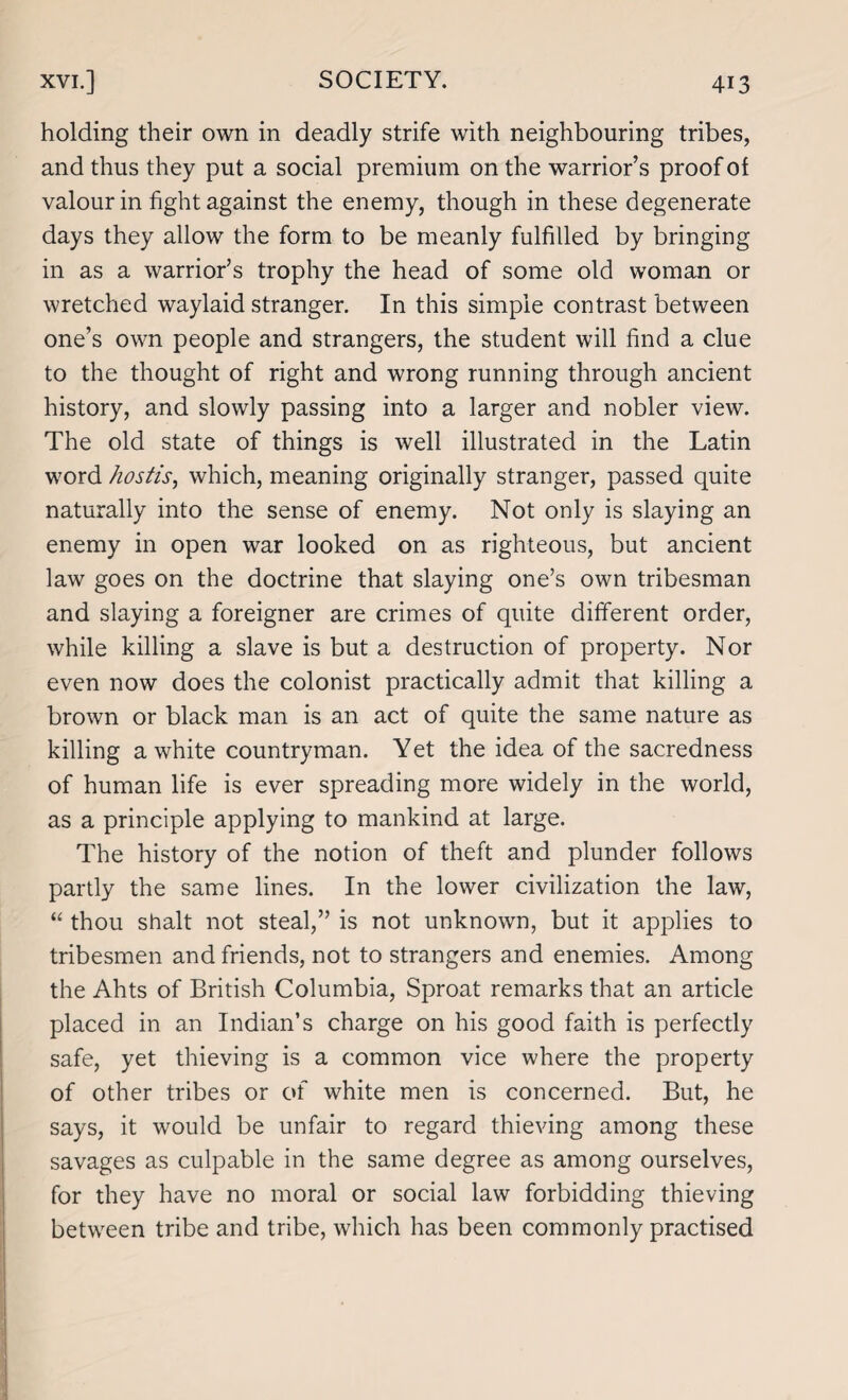 holding their own in deadly strife with neighbouring tribes, and thus they put a social premium on the warrior’s proof of valour in fight against the enemy, though in these degenerate days they allow the form to be meanly fulfilled by bringing in as a warrior’s trophy the head of some old woman or wretched waylaid stranger. In this simple contrast between one’s own people and strangers, the student will find a clue to the thought of right and wrong running through ancient history, and slowly passing into a larger and nobler view. The old state of things is well illustrated in the Latin word hostis, which, meaning originally stranger, passed quite naturally into the sense of enemy. Not only is slaying an enemy in open war looked on as righteous, but ancient law goes on the doctrine that slaying one’s own tribesman and slaying a foreigner are crimes of quite different order, while killing a slave is but a destruction of property. Nor even now does the colonist practically admit that killing a brown or black man is an act of quite the same nature as killing a white countryman. Yet the idea of the sacredness of human life is ever spreading more widely in the world, as a principle applying to mankind at large. The history of the notion of theft and plunder follows partly the same lines. In the lower civilization the law, “ thou shalt not steal,” is not unknown, but it applies to tribesmen and friends, not to strangers and enemies. Among the Ahts of British Columbia, Sproat remarks that an article placed in an Indian’s charge on his good faith is perfectly safe, yet thieving is a common vice where the property of other tribes or of white men is concerned. But, he says, it would be unfair to regard thieving among these savages as culpable in the same degree as among ourselves, for they have no moral or social law forbidding thieving between tribe and tribe, which has been commonly practised