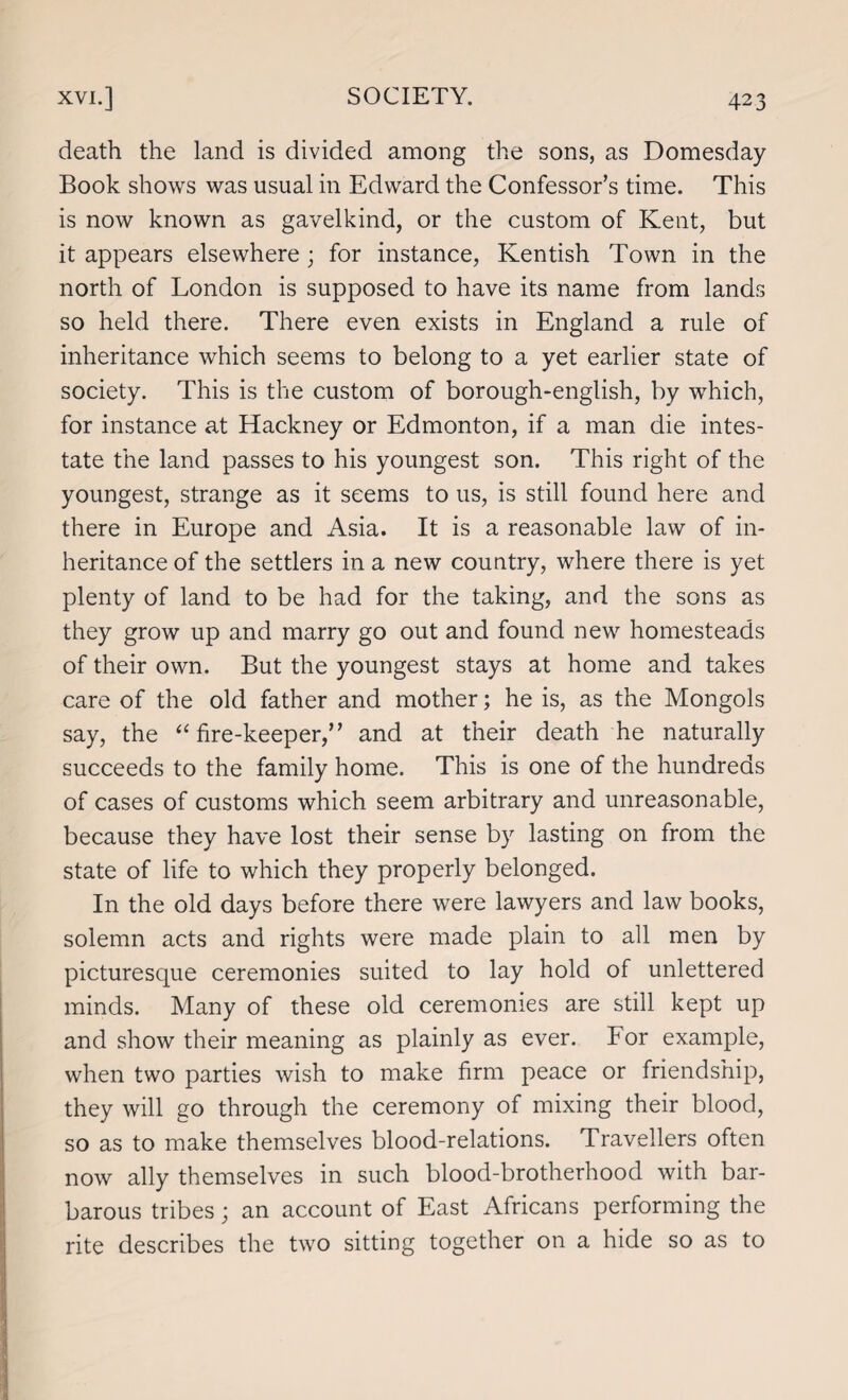 death the land is divided among the sons, as Domesday Book shows was usual in Edward the Confessor’s time. This is now known as gavelkind, or the custom of Kent, but it appears elsewhere; for instance, Kentish Town in the north of London is supposed to have its name from lands so held there. There even exists in England a rule of inheritance which seems to belong to a yet earlier state of society. This is the custom of borough-english, by which, for instance at Hackney or Edmonton, if a man die intes¬ tate the land passes to his youngest son. This right of the youngest, strange as it seems to us, is still found here and there in Europe and Asia. It is a reasonable law of in¬ heritance of the settlers in a new country, where there is yet plenty of land to be had for the taking, and the sons as they grow up and marry go out and found new homesteads of their own. But the youngest stays at home and takes care of the old father and mother; he is, as the Mongols say, the “fire-keeper,” and at their death he naturally succeeds to the family home. This is one of the hundreds of cases of customs which seem arbitrary and unreasonable, because they have lost their sense by lasting on from the state of life to which they properly belonged. In the old days before there were lawyers and law books, solemn acts and rights were made plain to all men by picturesque ceremonies suited to lay hold of unlettered minds. Many of these old ceremonies are still kept up and show their meaning as plainly as ever. For example, when two parties wish to make firm peace or friendship, they will go through the ceremony of mixing their blood, so as to make themselves blood-relations. Travellers often now ally themselves in such blood-brotherhood with bar¬ barous tribes; an account of East Africans performing the rite describes the two sitting together on a hide so as to