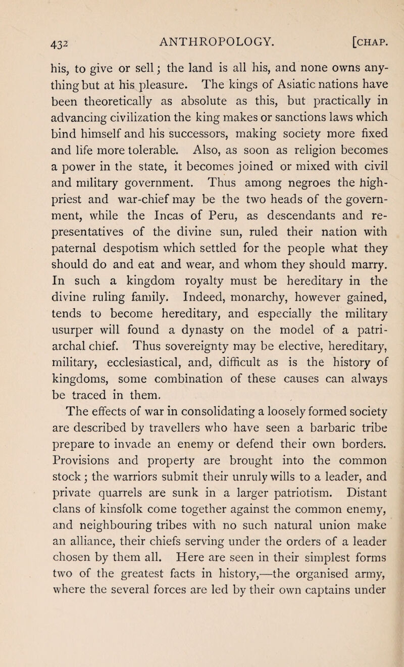 his, to give or sell; the land is all his, and none owns any¬ thing but at his pleasure. The kings of Asiatic nations have been theoretically as absolute as this, but practically in advancing civilization the king makes or sanctions laws which bind himself and his successors, making society more fixed and life more tolerable. Also, as soon as religion becomes a power in the state, it becomes joined or mixed with civil and military government. Thus among negroes the high- priest and war-chief may be the two heads of the govern¬ ment, while the Incas of Peru, as descendants and re¬ presentatives of the divine sun, ruled their nation with paternal despotism which settled for the people what they should do and eat and wear, and whom they should marry. In such a kingdom royalty must be hereditary in the divine ruling family. Indeed, monarchy, however gained, tends to become hereditary, and especially the military usurper will found a dynasty on the model of a patri¬ archal chief. Thus sovereignty may be elective, hereditary, military, ecclesiastical, and, difficult as is the history of kingdoms, some combination of these causes can always be traced in them, The effects of war in consolidating a loosely formed society are described by travellers who have seen a barbaric tribe prepare to invade an enemy or defend their own borders. Provisions and property are brought into the common stock; the warriors submit their unruly wills to a leader, and private quarrels are sunk in a larger patriotism. Distant clans of kinsfolk come together against the common enemy, and neighbouring tribes with no such natural union make an alliance, their chiefs serving under the orders of a leader chosen by them all. Here are seen in their simplest forms two of the greatest facts in history,—the organised army, where the several forces are led by their own captains under