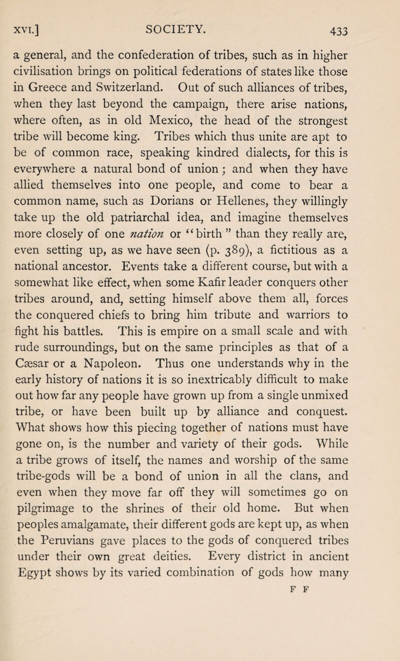 a general, and the confederation of tribes, such as in higher civilisation brings on political federations of states like those in Greece and Switzerland. Out of such alliances of tribes, when they last beyond the campaign, there arise nations, where often, as in old Mexico, the head of the strongest tribe will become king. Tribes which thus unite are apt to be of common race, speaking kindred dialects, for this is everywhere a natural bond of union; and when they have allied themselves into one people, and come to bear a common name, such as Dorians or Hellenes, they willingly take up the old patriarchal idea, and imagine themselves more closely of one nation or “birth ” than they really are, even setting up, as we have seen (p. 389), a fictitious as a national ancestor. Events take a different course, but with a somewhat like effect, when some Kafir leader conquers other tribes around, and, setting himself above them all, forces the conquered chiefs to bring him tribute and warriors to fight his battles. This is empire on a small scale and with rude surroundings, but on the same principles as that of a Caesar or a Napoleon. Thus one understands why in the early history of nations it is so inextricably difficult to make out how far any people have grown up from a single unmixed tribe, or have been built up by alliance and conquest. What shows how this piecing together of nations must have gone on, is the number and variety of their gods. While a tribe grows of itself, the names and worship of the same tribe-gods will be a bond of union in all the clans, and even when they move far off they will sometimes go on pilgrimage to the shrines of their old home. But when peoples amalgamate, their different gods are kept up, as when the Peruvians gave places to the gods of conquered tribes under their own great deities. Every district in ancient Egypt shows by its varied combination of gods how many F F