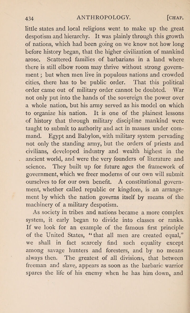 little states and local religions went to make up the great despotism and hierarchy. It was plainly through this growth of nations, which had been going on we know not how long before history began, that the higher civilization of mankind arose. Scattered families of barbarians in a land where there is still elbow room may thrive without strong govern¬ ment ; but when men live in populous nations and crowded cities, there has to be public order. That this political order came out of military order cannot be doubted. War not only put into the hands of the sovereign the power over a whole nation, but his army served as his model on which to organize his nation. It is one of the plainest lessons of history that through military discipline mankind were taught to submit to authority and act in masses under com¬ mand. Egypt and Babylon, with military system pervading not only the standing army, but the orders of priests and civilians, developed industry and wealth highest in the ancient world, and were the very founders of literature and science. They built up for future ages the framework of government, which we freer moderns of our own will submit ourselves to for our own benefit. A constitutional govern¬ ment, whether called republic or kingdom, is an arrange¬ ment by which the nation governs itself by means of the machinery of a military despotism. As society in tribes and nations became a more complex system, it early began to divide into classes or ranks. If we look for an example of the famous first principle of the United States, u that all men are created equal,” we shall in fact scarcely find such equality except among savage hunters and foresters, and by no means always then. The greatest of all divisions, that between freeman and slave, appears as soon as the barbaric warrior spares the life of his enemy when he has him dowrq and