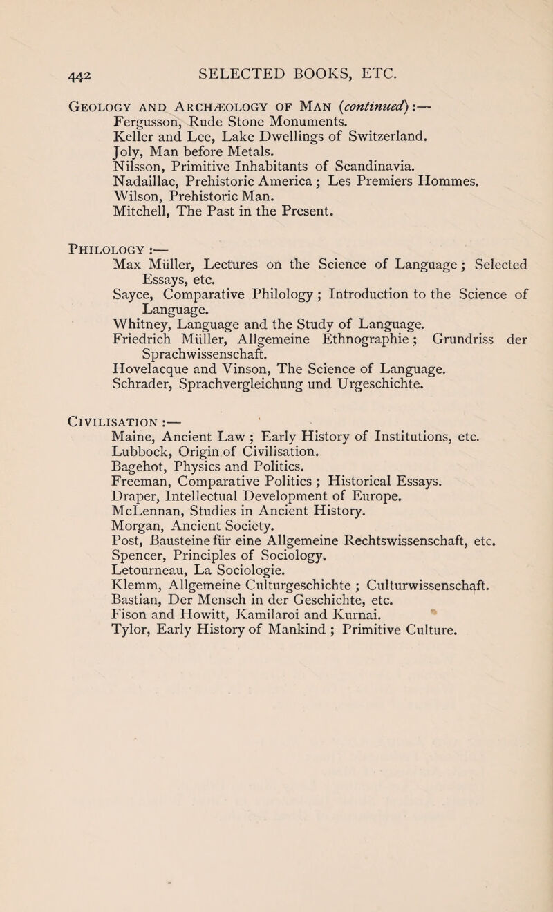 Geology and Archeology of Man (continued):— Fergusson, Rude Stone Monuments. Keller and Lee, Lake Dwellings of Switzerland. Joly, Man before Metals. Nilsson, Primitive Inhabitants of Scandinavia. Nadaillac, Prehistoric America; Les Premiers Hommes. Wilson, Prehistoric Man. Mitchell, The Past in the Present. Philology :— Max Muller, Lectures on the Science of Language; Selected Essays, etc. Sayce, Comparative Philology; Introduction to the Science of Language. Whitney, Language and the Study of Language. Friedrich Muller, Allgemeine Ethnographic; Grundriss der Sprachwissenschaft. Hovelacque and Vinson, The Science of Language. Schrader, Sprachvergleichung und Urgeschichte. Civilisation :— Maine, Ancient Law ; Early History of Institutions, etc. Lubbock, Origin of Civilisation. Bagehot, Physics and Politics. Freeman, Comparative Politics ; Historical Essays. Draper, Intellectual Development of Europe. McLennan, Studies in Ancient History. Morgan, Ancient Society. Post, Bausteine fiir eine Allgemeine Rechtswissenschaft, etc. Spencer, Principles of Sociology. Letourneau, La Sociologie. Klemm, Allgemeine Culturgeschichte ; Culturwissenschaft. Bastian, Der Mensch in der Geschichte, etc. Fison and Howitt, Kamilaroi and Kurnai. Tylor, Early History of Mankind ; Primitive Culture.