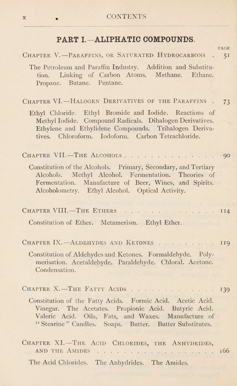 ♦ PART I.-ALIPHATIC COMPOUNDS. PAGE Chapter V.—Paraffins, or Saturated Hydrocarbons . 51 The Petroleum and Paraffin Industry. Addition and Substitu¬ tion. Linking of Carbon Atoms. Methane. Ethane. Propane. Butane. Pentane. Chapter VI.—Halogen Derivatives of the Paraffins . 73 Ethyl Chloride. Ethyl Bromide and Iodide. Reactions of Methyl Iodide. Compound Radicals. Dihalogen Derivatives. Ethylene and Ethylidene Compounds. Trihalogen Deriva¬ tives. Chloroform. Iodoform. Carbon Tetrachloride. Chapter VII.—The Alcohols. 90 Constitution of the Alcohols. Primary, Secondary, and Tertiary Alcohols. Methyl Alcohol. Fermentation. Theories of Fermentation. Manufacture of Beer, Wines, and Spirits. Alcoholometry. Ethyl Alcohol. Optical Activity. Chapter VIII.—The Ethers.114 Constitution of Ether. Metamerism. Ethyl Ether. Chapter IX.—Aldehydes and Ketones.119 Constitution of Aldehydes and Ketones. Formaldehyde. Poly¬ merisation. Acetaldehyde. Paraldehyde. Chloral. Acetone. Condensation. Chapter X.—The Fatty Acids.139 Constitution of the Fatty Acids. Formic Acid. Acetic Acid. Vinegar. The Acetates. Propionic Acid. Butyric Acid. Valeric Acid. Oils, Fats, and Waxes. Manufacture of “ Stearine ” Candles. Soaps. Butter. Butter Substitutes. Chapter XI.—The Acid Chlorides, the Anhydrides, and the Amides.166 The Acid Chlorides. The Anhydrides. The Amides.