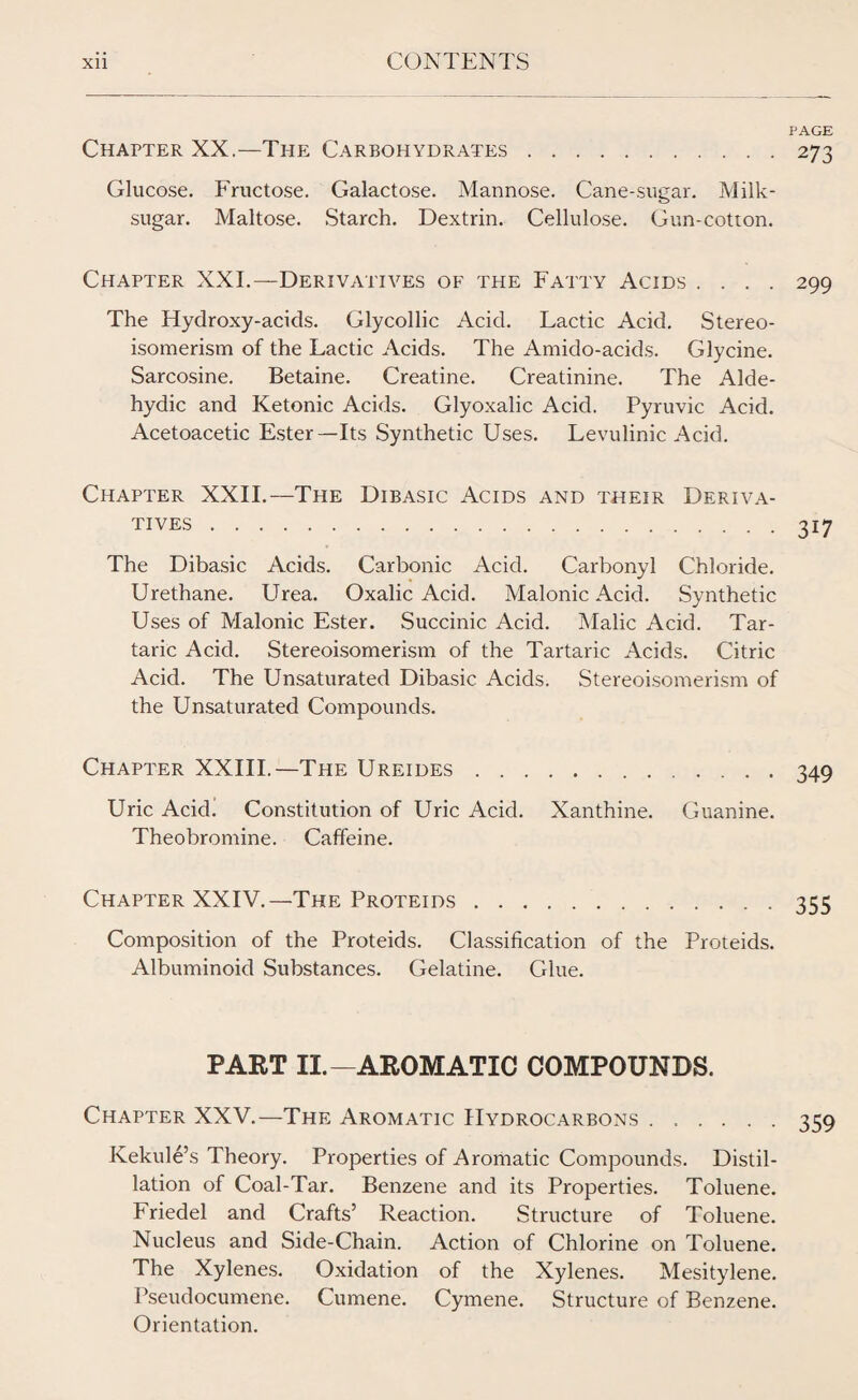 PAGE Chapter XX.—The Carbohydrates.273 Glucose. Fructose. Galactose. Mannose. Cane-sugar. Milk- sugar. Maltose. Starch. Dextrin. Cellulose. Gun-cotton. Chapter XXI.—Derivatives of the Fatty Acids .... 299 The Hydroxy-acids. Glycollic Acid. Lactic Acid. Stereo¬ isomerism of the Lactic Acids. The Amido-acids. Glycine. Sarcosine. Betaine. Creatine. Creatinine. The Alde- hydic and Ketonic Acids. Glyoxalic Acid. Pyruvic Acid. Acetoacetic Ester—Its Synthetic Uses. Levulinic Acid. Chapter XXII.—The Dibasic Acids and their Deriva¬ tives .317 The Dibasic Acids. Carbonic Acid. Carbonyl Chloride. Urethane. Urea. Oxalic Acid. Malonic Acid. Synthetic Uses of Malonic Ester. Succinic Acid. Malic Acid. Tar¬ taric Acid. Stereoisomerism of the Tartaric Acids. Citric Acid. The Unsaturated Dibasic Acids. Stereoisomerism of the Unsaturated Compounds. Chapter XXIII.—The Ureides.349 Uric Acid. Constitution of Uric Acid. Xanthine. Guanine. Theobromine. Caffeine. Chapter XXIV.—The Proteids.355 Composition of the Proteids. Classification of the Proteids. Albuminoid Substances. Gelatine. Glue. PART II.—AROMATIC COMPOUNDS. Chapter XXV.—The Aromatic Hydrocarbons ...... 359 Kekule’s Theory. Properties of Aromatic Compounds. Distil¬ lation of Coal-Tar. Benzene and its Properties. Toluene. Friedel and Crafts’ Reaction. Structure of Toluene. Nucleus and Side-Chain. Action of Chlorine on Toluene. The Xylenes. Oxidation of the Xylenes. Mesitylene. Pseudocumene. Cumene. Cymene. Structure of Benzene. Orientation.