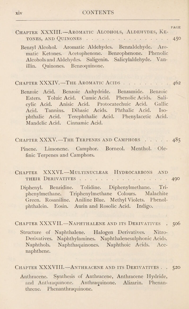 PAGE Chapter XXXIII.—Aromatic Alcohols, Aldehydes, Ke¬ tones, and Quinones.450 Benzyl Alcohol. Aromatic Aldehydes. Benzaldehyde. Aro¬ matic Ketones. Acetophenone. Benzophenone. Phenolic Alcohols and Aldehydes. Saligenin. Salicylaldehyde. Van¬ illin. Quinones. Benzoquinone. Chapter XXXIV.—The Aromatic Acids.462 Benzoic Acid. Benzoic Anhydride. Benzamide. Benzoic Esters. Toluic Acid. CumicAcid. Phenolic Acids. Sali¬ cylic Acid. Anisic Acid. Protocatechuic Acid. Gallic Acid. Tannins. Dibasic Acids. Phthalic Acid. Iso- phthalic Acid. Terephthalic Acid. Phenylacetic Acid. Mandelic Acid. Cinnamic Acid. Chapter XXXV.—The Terpenes and Camphors.485 Pinene. Limonene. Camphor. Borneol. Menthol. Ole- finic Terpenes and Camphors. Chapter XXXVI.—Multinuclear Hydrocarbons and their Derivatives.490 Diphenyl. Benzidine. Tolidine. Diphenylmethane. Tri- phenylmethane. Triphenylmethane Colours. Malachite Green. Rosaniline. Aniline Blue. Methyl Violets. Phenol- phthalein. Eosin. Aurin and Rosolic Acid. Indigo. Chapter XXXVII.—Naphthalene and its Derivatives . 506 Structure of Naphthalene. Halogen Derivatives. Nitro- Derivatives. Naphthylamines. Naphthalenesulphonic Acids. Naphthols. Naphthaqui nones. Naphthoic Acids. Ace- naphthene. Chapter XXXVIII.—Anthracene and its Derivatives . . 520 Anthracene. Synthesis of Anthracene, Anthracene Hydride, and Anthraqumone. Anthraquinone. Alizarin. Phenan- threne. Phenanthraquinone.