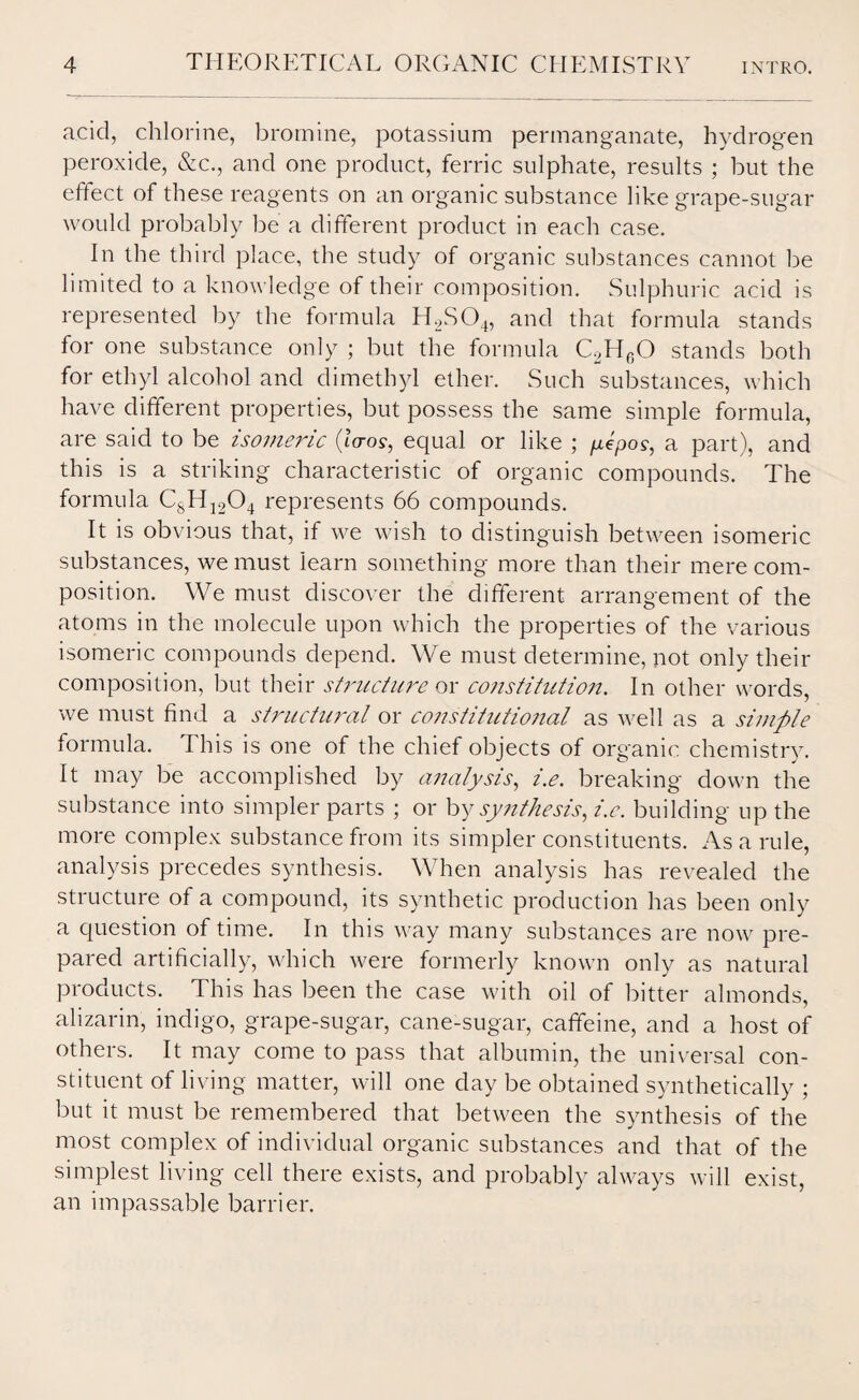 acid, chlorine, bromine, potassium permanganate, hydrogen peroxide, &c., and one product, ferric sulphate, results ; but the effect of these reagents on an organic substance like grape-sugar would probably be a different product in each case. In the third place, the study of organic substances cannot be limited to a knowledge of their composition. Sulphuric acid is represented by the formula H2S04, and that formula stands for one substance only ; but the formula C2HcO stands both for ethyl alcohol and dimethyl ether. Such substances, which have different properties, but possess the same simple formula, are said to be isomeric (laos, equal or like ; yepo?, a part), and this is a striking characteristic of organic compounds. The formula CsH1204 represents 66 compounds. It is obvious that, if we wish to distinguish between isomeric substances, we must learn something more than their mere com¬ position. We must discover the different arrangement of the atoms in the molecule upon which the properties of the various isomeric compounds depend. We must determine, not only their composition, but their structure or constitution. In other words, we must find a structural or constitutional as well as a simple formula. This is one of the chief objects of organic chemistry. It may be accomplished by analysis, i.e. breaking down the substance into simpler parts ; or by synthesis, i.e. building up the more complex substance from its simpler constituents. As a rule, analysis precedes synthesis. When analysis has revealed the structure of a compound, its synthetic production has been only a question of time. In this way many substances are now pre¬ pared artificially, which were formerly known only as natural products. This has been the case with oil of bitter almonds, alizarin, indigo, grape-sugar, cane-sugar, caffeine, and a host of others. It may come to pass that albumin, the universal con¬ stituent of living matter, will one day be obtained synthetically ; but it must be remembered that between the synthesis of the most complex of individual organic substances and that of the simplest living cell there exists, and probably always will exist, an impassable barrier.