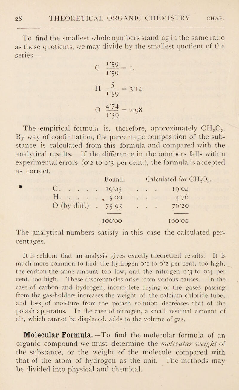 To find the smallest whole numbers standing in the same ratio as these quotients, we may divide by the smallest quotient of the series— C II 1'59 r59 _ 5_ i*59 i. >'T4- O T74 1 '59 2-98. The empirical formula is, therefore, approximately CH303. By way of confirmation, the percentage composition of the sub¬ stance is calculated from this formula and compared with the analytical results. If the difference in the numbers falls within experimental errors (o'2 to o'3 percent.), the formula is accepted as correct. Found. Calculated for CH303, * C. . . . . 19-05 . . 19-04 H. . . . . B 5-00 • • 476 O (by diff.) • 75*95 . . 76-20 IOO'OO IOO'OO The analytical numbers satisfy in this case the calculated centages. It is seldom that an analysis gives exactly theoretical results. It is much more common to find the hydrogen o‘i to o:2 per cent, too high, the carbon the same amount too low, and the nitrogen 0-3 to o’4 per cent, too high. These discrepancies arise from various causes. In the case of carbon and hydrogen, incomplete drying of the gases passing from the gas-holders increases the weight of the calcium chloride tube, and loss^ of moisture from the potash solution decreases that of the potash apparatus. In the case of nitrogen, a small residual amount of air, which cannot be displaced, adds to the volume of gas. Molecular Formula.—To find the molecular formula of an organic compound we must determine the molecular weight of the substance, or the weight of the molecule compared with that of the atom of hydrogen as the unit. The methods may be divided into physical and chemical.