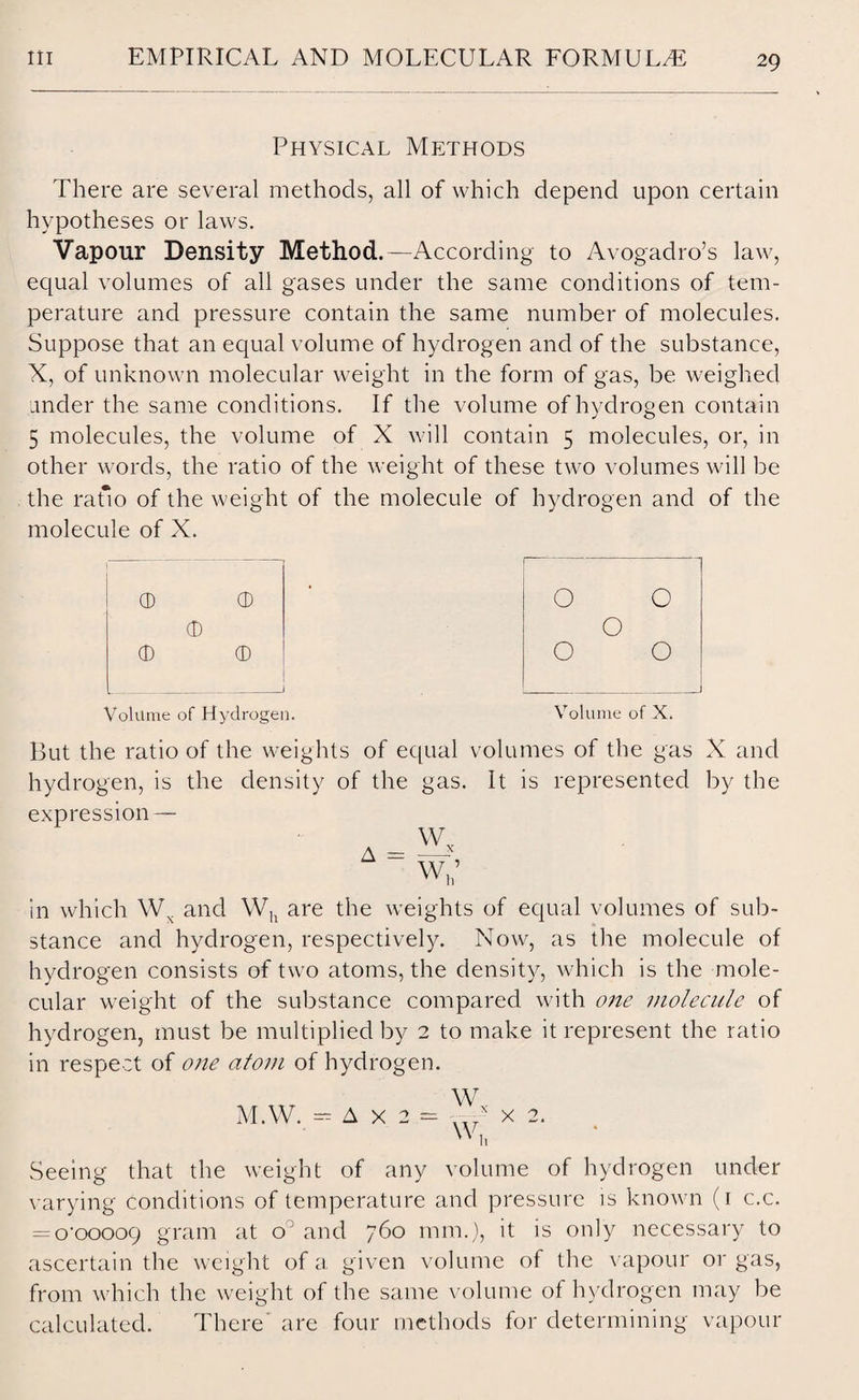 Physical Methods There are several methods, all of which depend upon certain hypotheses or laws. Vapour Density Method.—According to Avogadro’s law, equal volumes of all gases under the same conditions of tem¬ perature and pressure contain the same number of molecules. Suppose that an equal volume of hydrogen and of the substance, X, of unknown molecular weight in the form of gas, be weighed under the same conditions. If the volume of hydrogen contain 5 molecules, the volume of X will contain 5 molecules, or, in other words, the ratio of the weight of these two volumes will be the ratio of the weight of the molecule of hydrogen and of the molecule of X. CD ® • O O <D O (D © O O Volume of Hydrogen. Volume of X. But the ratio of the weights of equal volumes of the gas X and hydrogen, is the density of the gas. It is represented by the expression — A w„ wh’ in which Wx and Wh are the weights of equal volumes of sub¬ stance and hydrogen, respectively. Now, as the molecule of hydrogen consists of two atoms, the density, which is the mole¬ cular weight of the substance compared with one molecule of hydrogen, must be multiplied by 2 to make it represent the ratio in respect of one atom of hydrogen. W M.W. — A x 2 = ' W, x 2. Seeing that the weight of any volume of hydrogen under varying conditions of temperature and pressure is known (r c.c. = o'oooog gram at o‘ and 760 mm.), it is only necessary to ascertain the weight of a given volume of the vapour or gas, from which the weight of the same volume of hydrogen may be calculated. There are four methods for determinin g vapour