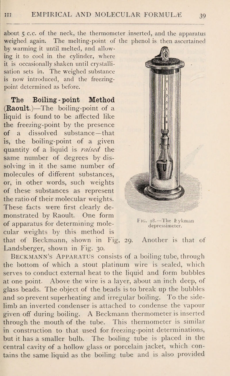 about 5 c.c. of the neck, the thermometer inserted, and the apparatus weighed again. The melting-point of the phenol is then ascertained by warming it until melted, and allow¬ ing it to cool in the cylinder, where it is occasionally shaken until crystalli¬ sation sets in. The weighed substance is now introduced, and the freezing- point determined as before. The Boiling - point Method (Raoult.)—The boiling-point of a liquid is found to be affected like the freezing-point by the presence of a dissolved substance—that is, the boiling-point of a given quantity of a liquid is raised the same number of degrees by dis¬ solving in it the same number of molecules of different substances, or, in other words, such weights of these substances as represent the ratio of their molecular weights. These facts were first clearly de¬ monstrated by Raoult. One form of apparatus for determining mole¬ cular weights by this method is that of Beckmann, shown in Fig. Landsberger, shown in Fig. 30. Beckmann’s Apparatus consists of a boiling tube, through the bottom of which a stout platinum wire is sealed, which serves to conduct external heat to the liquid and form bubbles at one point. Above the wire is a layer, about an inch deep, of glass beads. The object of the beads is to break up the bubbles and so prevent superheating and irregular boiling. To the side- limb an inverted condenser is attached to condense the vapour given off during boiling. A Beckmann thermometer is inserted through the mouth of the tube. This thermometer is similar in construction to that used for freezing-point determinations, but it has a smaller bulb. The boiling tube is placed in the central cavity of a hollow glass or porcelain jacket, which con¬ tains the same liquid as the boiling tube and is also provided Fig. 28.—The Eykman depressimeter. 29. Another is that of