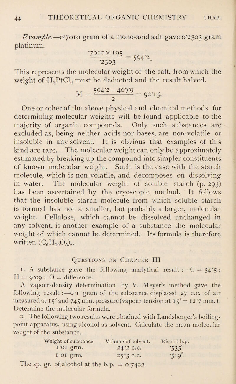 Example.—07010 gram of a mono-acid salt gave 0-2303 gram platinum. 7010 x iqi; --— = 594*2. •2303 This represents the molecular weight of the salt, from which the weight of H2PtCl6 must be deducted and the result halved. 594-2-409-9 M 2 = 92-15- One or other of the above physical and chemical methods for determining molecular weights will be found applicable to the majority of organic compounds. Only such substances are excluded as, being neither acids nor bases, are non-volatile or insoluble in any solvent. It is obvious that examples of this kind are rare. The molecular weight can only be approximately estimated by breaking up the compound into simpler constituents of known molecular weight. Such is the case with the starch molecule, which is non-volatile, and decomposes on dissolving- in water. The molecular weight of soluble starch (p. 293) has been ascertained by the cryoscopic method. It follows that the insoluble starch molecule from which soluble starch is formed has not a smaller, but probably a larger, molecular weight. Cellulose, which cannot be dissolved unchanged in any solvent, is another example of a substance the molecular weight of which cannot be determined. Its formula is therefore written (C6H10O5)n. Questions on Chapter III 1. A substance gave the following analytical result C = 54-5 ; H = 9-09 ; O = difference. A vapour-density determination by V. Meyer’s method gave the following result :—o‘i gram of the substance displaced 27 c.c. of air measured at 150 and 745 mm. pressure (vapour tension at 15°= 12 -7 mm.). Determine the molecular formula. 2. The following two results were obtained with Landsberger’s boiling- point apparatus, using alcohol as solvent. Calculate the mean molecular weight of the substance. Weight of substance. Volume of solvent. Riseofb.p. i-oigrm. 24-2 c.c. -535° i-oigrm. 257 c.c. -519° The sp. gr. of alcohol at the b.p. = 0-7422.