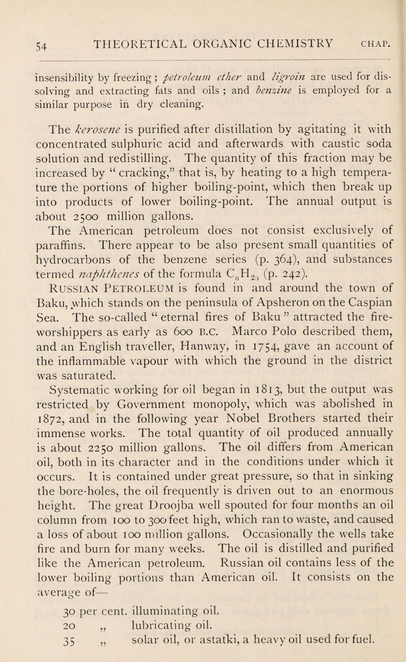 insensibility by freezing; petroleum ether and ligroin are used for dis¬ solving and extracting fats and oils ; and benzine is employed for a similar purpose in dry cleaning. The kerosene is purified after distillation by agitating it with concentrated sulphuric acid and afterwards with caustic soda solution and redistilling. The quantity of this fraction may be increased by “ cracking,” that is, by heating to a high tempera¬ ture the portions of higher boiling-point, which then break up into products of lower boiling-point. The annual output is about 2500 million gallons. The American petroleum does not consist exclusively of paraffins. There appear to be also present small quantities of hydrocarbons of the benzene series (p. 364), and substances termed naphthenes of the formula CnH2:i (p. 242). Russian Petroleum is found in and around the town of Baku, which stands on the peninsula of Apsheron on the Caspian Sea. The so-called “ eternal fires of Baku ” attracted the fire- worshippers as early as 600 B.c. Marco Polo described them, and an English traveller, Hanway, in 1754, gave an account of the inflammable vapour with which the ground in the district was saturated. Systematic working for oil began in 1813, but the output was restricted by Government monopoly, which was abolished in 1872, and in the following year Nobel Brothers started their immense works. The total quantity of oil produced annually is about 2250 million gallons. The oil differs from American oil, both in its character and in the conditions under which it occurs. It is contained under great pressure, so that in sinking the bore-holes, the oil frequently is driven out to an enormous height. The great Droojba well spouted for four months an oil column from 100 to 300 feet high, which ran to waste, and caused a loss of about 100 million gallons. Occasionally the wells take fire and burn for many weeks. The oil is distilled and purified like the American petroleum. Russian oil contains less of the lower boiling portions than American oil. It consists on the average of— 30 per cent, illuminating oil. 20 „ lubricating oil. 35 „ solar oil, or astatki, a heavy oil used for fuel.