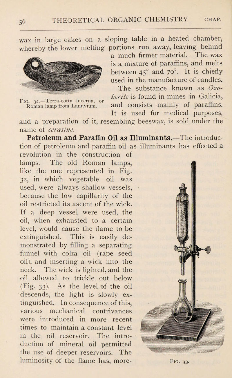 wax in large cakes on a sloping table in a heated chamber, whereby the lower melting portions run away, leaving behind a much firmer material. The wax is a mixture of paraffins, and melts between 450 and 70°. It is chiefly used in the manufacture of candles. The substance known as Ozo¬ kerite is found in mines in Galicia, Fig. 32.—Terra-cotta lucerna, or . . . . „ Roman lamp from Lanuvium. and consists mainly of paraffins. It is used for medical purposes, and a preparation of it, resembling beeswax, is sold under the name of cerasine. Petroleum and Paraffin Oil as Illuminants.—The introduc¬ tion of petroleum and paraffin oil as illuminants has effected a revolution in the construction of lamps. The old Roman lamps, like the one represented in Fig. 32, in which vegetable oil was used, were always shallow vessels, because the low capillarity of the oil restricted its ascent of the wick. If a deep vessel were used, the oil, when exhausted to a certain level, would cause the flame to be extinguished. This is easily de¬ monstrated by filling a separating funnel with colza oil (rape seed oil), and inserting a wick into the neck. The wick is lighted, and the oil allowed to trickle out below (Fig. 33). As the level of the oil descends, the light is slowly ex¬ tinguished. In consequence of this, various mechanical contrivances were introduced in more recent times to maintain a constant level in the oil reservoir. The intro¬ duction of mineral oil permitted the use of deeper reservoirs. The luminosity of the flame has, more- Fig. 33.