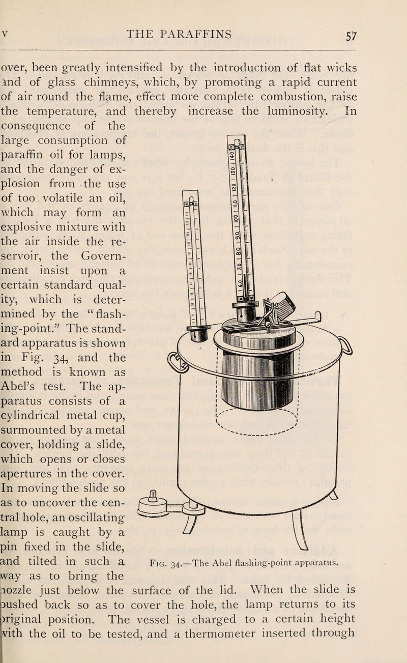 over, been greatly intensified by the introduction of flat wicks and of glass chimneys, which, by promoting a rapid current of air round the flame, effect more complete combustion, raise the temperature, and thereby increase the luminosity. In consequence of the large consumption of paraffin oil for lamps, and the danger of ex¬ plosion from the use of too volatile an oil, which may form an explosive mixture with the air inside the re¬ servoir, the Govern¬ ment insist upon a certain standard qual¬ ity, which is deter¬ mined by the “ flash¬ ing-point.” The stand¬ ard apparatus is shown in Fig. 34, and the method is known as Abel’s test. The ap¬ paratus consists of a cylindrical metal cup, surmounted by a metal cover, holding a slide, which opens or closes apertures in the cover. In moving the slide so as to uncover the cen¬ tral hole, an oscillating lamp is caught by a pin fixed in the slide, and tilted in such a way as to bring the aozzle just below the surface of the lid. When the slide is aushed back so as to cover the hole, the lamp returns to its )riginal position. The vessel is charged to a certain height vith the oil to be tested, and a thermometer inserted through Fig. 34.—The Abel flashing-point apparatus.