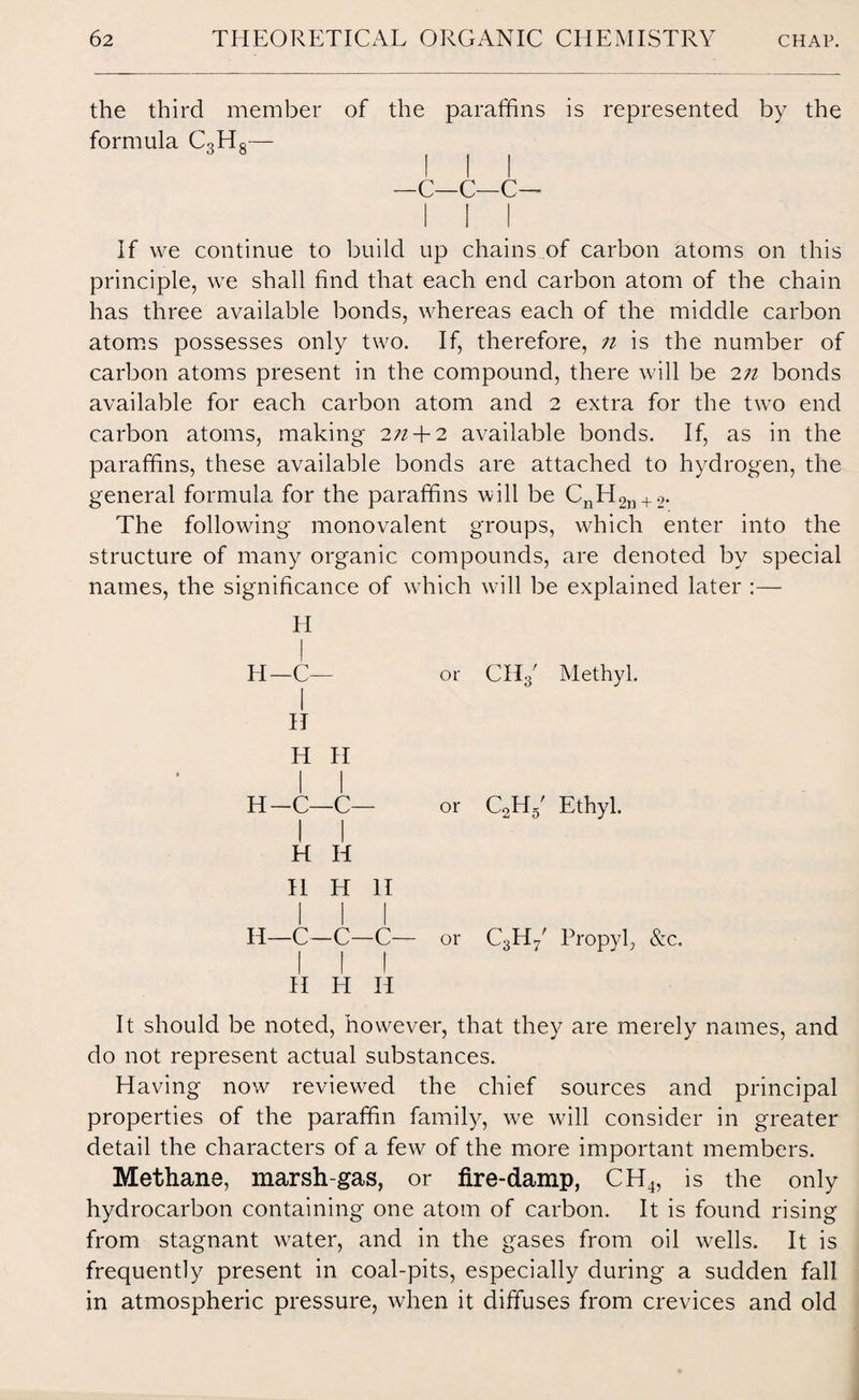 the third member of the paraffins is represented by the formula CoHs— I I I —c—c—c— I I I If we continue to build up chains of carbon atoms on this principle, we shall find that each end carbon atom of the chain has three available bonds, whereas each of the middle carbon atoms possesses only two. If, therefore, n is the number of carbon atoms present in the compound, there will be 2n bonds available for each carbon atom and 2 extra for the two end carbon atoms, making 2/2 + 2 available bonds. If, as in the paraffins, these available bonds are attached to hydrogen, the general formula for the paraffins will be CnH2n + 2. The following monovalent groups, which enter into the structure of many organic compounds, are denoted by special names, the significance of which will be explained later :— H H—C— or CH3' Methyl. I H H II I I H-C—C— or C2H5' Ethyl. II H H 11 H II H—C—C—C— or C3H/ Propyl, &c. II H II It should be noted, however, that they are merely names, and do not represent actual substances. Having now reviewed the chief sources and principal properties of the paraffin family, we will consider in greater detail the characters of a few of the more important members. Methane, marsh-gas, or fire-damp, CH4, is the only hydrocarbon containing one atom of carbon. It is found rising from stagnant w?ater, and in the gases from oil wells. It is frequently present in coal-pits, especially during a sudden fall in atmospheric pressure, when it diffuses from crevices and old