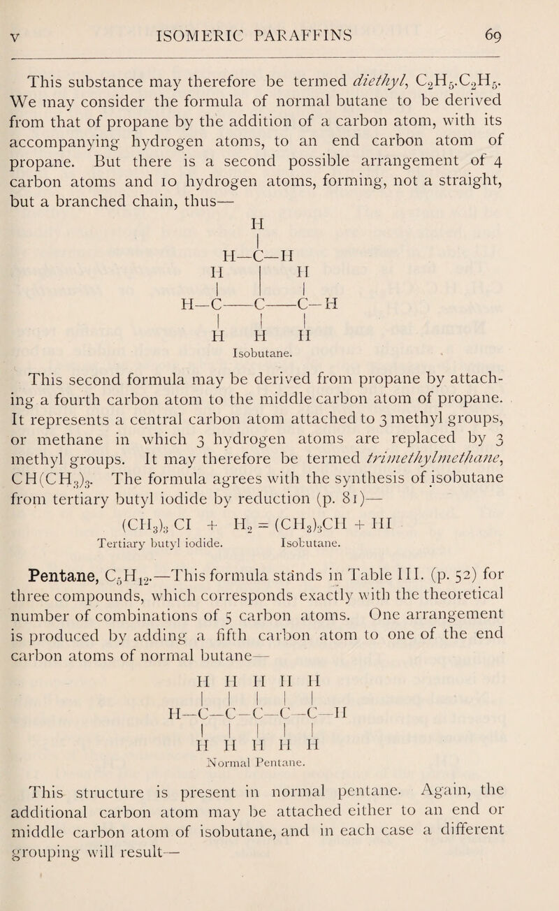 This substance may therefore be termed diethyl, C2H5.C2H5. We may consider the formula of normal butane to be derived from that of propane by the addition of a carbon atom, with its accompanying hydrogen atoms, to an end carbon atom of propane. But there is a second possible arrangement of 4 carbon atoms and 10 hydrogen atoms, forming, not a straight, but a branched chain, thus— H I H—C—H Ii I H—C- C- H H Isobutane. H I C-H II This second formula may be derived from propane by attach¬ ing a fourth carbon atom to the middle carbon atom of propane. It represents a central carbon atom attached to 3 methyl groups, or methane in which 3 hydrogen atoms are replaced by 3 methyl groups. It may therefore be termed trimethylmethane, CH(CH3)3. The formula agrees with the synthesis of isobutane from tertiary butyl iodide by reduction (p. 81)— (CH3)g Cl + Tertiary butyl iodide. Ii2 = (CH3)3CH + HI Isobutane. Pentane, C5H12.—This formula stands in Table III. (p. 52) for three compounds, which corresponds exactly with the theoretical number of combinations of 5 carbon atoms. One arrangement is produced by adding a fifth carbon atom to one of the end carbon atoms of normal butane— H II II II H H—C—C-C—C—C—II h ii h h h Normal Pentane. This structure is present in normal pentane. Again, the additional carbon atom may be attached either to an end or middle carbon atom of isobutane, and in each case a different grouping will result—