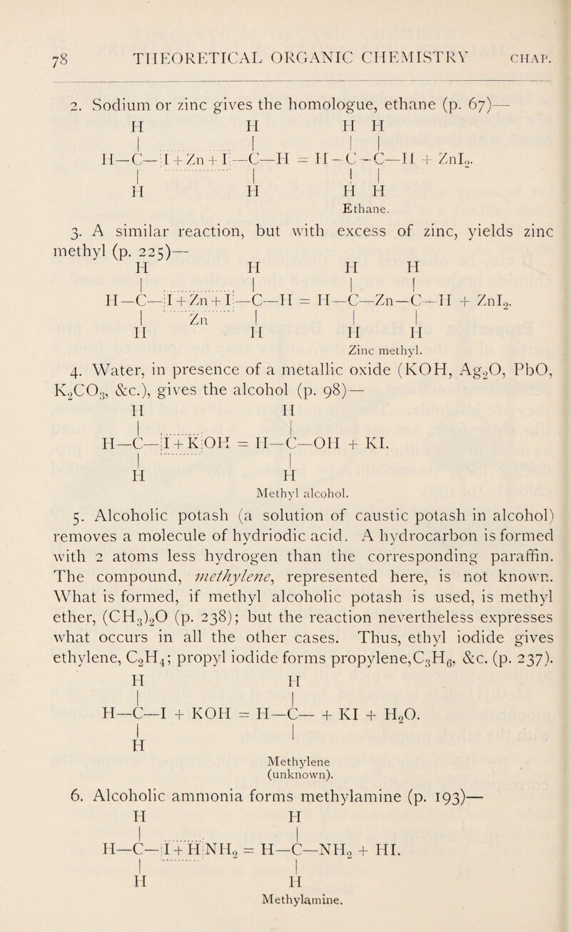 2. Sodium or zinc gives the homologue, ethane (p. 67)—- H H H II I ! II H_C— d + Zn + I —C—II = 11 — C — C—II + ZnL, H H H H Ethane. 3. A similar reaction, but with excess of zinc, yields zinc methyl (p. 225)— H H H H H—C—T + Zn + Ij—C—II = II—C—Zn-C—II + Znl2. I Zn I I II II II H Zinc methyl. 4. Water, in presence of a metallic oxide (KOH, Ag20, PbO, K2COo, &c.), gives the alcohol (p. 98)— IT H II —C—IpK.OIl = IT—C—OH + KI. H H Methyl alcohol. 5. Alcoholic potash (a solution of caustic potash in alcohol) removes a molecule of hydriodic acid. A hydrocarbon is formed with 2 atoms less hydrogen than the corresponding paraffin. The compound, methylene, represented here, is not known. What is formed, if methyl alcoholic potash is used, is methyl ether, (CH3)20 (p. 238); but the reaction nevertheless expresses what occurs in all the other cases. Thus, ethyl iodide gives ethylene, C2H4; propyl iodide forms propylene,C3HG, &c. (p. 237). II IT I I II—C—I + KOH = IT—C— + KI + HoO. A 1 Methylene (unknown). 6. Alcoholic ammonia forms methylamine (p. 193)— H H H—C—T + HiNffi = H—C—NH0 + HI. I . - I H IT Methylamine.