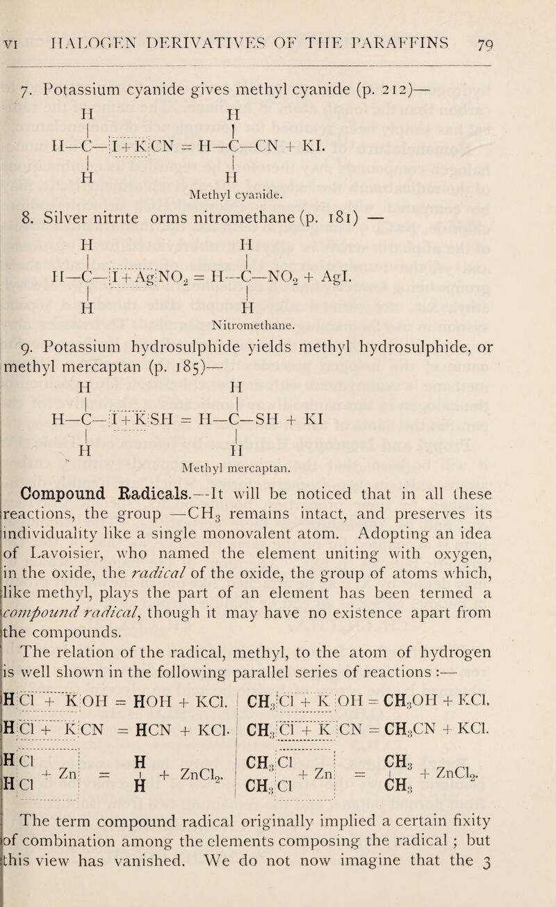 7. Potassium cyanide gives methyl cyanide (p. 212)— II II—C—T + KCN I .‘ i H H I = H—C—CN + KI. I II Methyl cyanide. 8. Silver nitrite orms nitromethane (p. 181) — H II—C—:I + Ag:N02 H H H—C—NOo + Agl. ! H Nitromethane. 9. Potassium hydrosulphide yields methyl hydrosulphide, or methyl mercaptan (p. 185)— H H I . I II—C— I-| K SII = H—C—SH + KI Methyl mercaptan. Compound Radicals.—It will be noticed that in all these reactions, the group —CH3 remains intact, and preserves its individuality like a single monovalent atom. Adopting an idea of Lavoisier, who named the element uniting with oxygen, in the oxide, the radical of the oxide, the group of atoms which, like methyl, plays the part of an element has been termed a compound radical, though it may have no existence apart from the compounds. The relation of the radical, methyl, to the atom of hydrogen is well shown in the following parallel series of reactions :— HCT+KOH HCW K CN H Cl tt 4- Zm = H Cl HOH + IvCl. CH, HCN + KC1. CH, H _ CH, H 2 CH, CW K Oil = CH,OIt + KG. Ci + K CN Cl Cl + Zni CH3CN + KC1. CH3 CH, + ZnCL. The term compound radical originally implied a certain fixity of combination among the elements composing the radical ; but this view has vanished. We do not now imagine that the 3