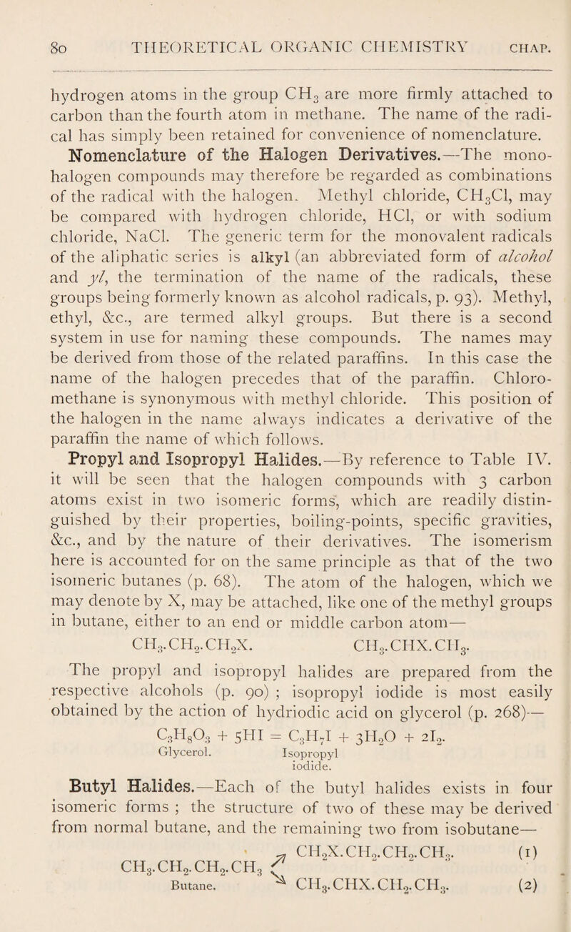 hydrogen atoms in the group CH3 are more firmly attached to carbon than the fourth atom in methane. The name of the radi¬ cal has simply been retained for convenience of nomenclature. Nomenclature of the Halogen Derivatives.—The mono¬ halogen compounds may therefore be regarded as combinations of the radical with the halogen. Methyl chloride, CH3C1, may be compared with hydrogen chloride, HC1, or with sodium chloride, NaCl. The generic term for the monovalent radicals of the aliphatic series is alkyl (an abbreviated form of alcohol and yl, the termination of the name of the radicals, these groups being formerly known as alcohol radicals, p. 93). Methyl, ethyl, &c., are termed alkyl groups. But there is a second system in use for naming these compounds. The names may be derived from those of the related paraffins. In this case the name of the halogen precedes that of the paraffin. Chloro- methane is synonymous with methyl chloride. This position of the halogen in the name always indicates a derivative of the paraffin the name of which follows. Propyl and Isopropyl Halides.—By reference to Table IV. it will be seen that the halogen compounds with 3 carbon atoms exist in two isomeric forms, which are readily distin¬ guished by their properties, boiling-points, specific gravities, &c., and by the nature of their derivatives. The isomerism here is accounted for on the same principle as that of the two isomeric butanes (p. 68). The atom of the halogen, which we may denote by X, may be attached, like one of the methyl groups in butane, either to an end or middle carbon atom— CH3.CHX.CH3. The propyl and isopropyl halides are prepared from the respective alcohols (p. 90) ; isopropyl iodide is most easily obtained by the action of hydriodic acid on glycerol (p. 268)— C8H8Q8 + 5111 = C3HkI + 3H0O + 2I0. Glycerol. Isopropyl iodide. Butyl Halides.—Each of the butyl halides exists in four isomeric forms ; the structure of two of these may be derived from normal butane, and the remaining two from isobutane— CH3.CH2.CH2.CH3 ^ T-? Butane. ^ CH2X.CH2.CH2.CH3. (i) ^ CH3.CHX.CH2.CIT3. (2)